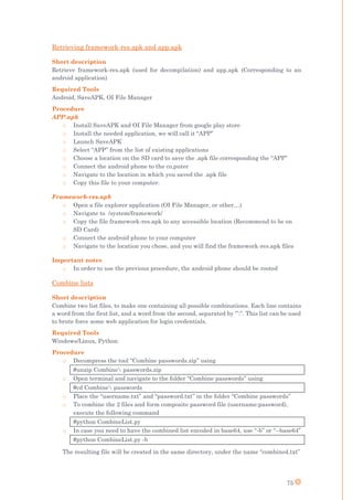 75
Retrieving framework-res.apk and app.apk
Short description
Retrieve framework-res.apk (used for decompilation) and app.apk (Corresponding to an
android application)
Required Tools
Android, SaveAPK, OI File Manager
Procedure
APP.apk
o Install SaveAPK and OI File Manager from google play store
o Install the needed application, we will call it “APP”
o Launch SaveAPK
o Select “APP” from the list of existing applications
o Choose a location on the SD card to save the .apk file corresponding the “APP”
o Connect the android phone to the co,puter
o Navigate to the location in which you saved the .apk file
o Copy this file to your computer.
Framework-res.apk
o Open a file explorer application (OI File Manager, or other…)
o Navigate to /system/framework/
o Copy the file framework-res.apk to any accessible location (Recommend to be on
SD Card)
o Connect the android phone to your computer
o Navigate to the location you chose, and you will find the framework-res.apk files
Important notes
o In order to use the previous procedure, the android phone should be rooted
Combine lists
Short description
Combine two list files, to make one containing all possible combinations. Each line contains
a word from the first list, and a word from the second, separated by ‘”:”. This list can be used
to brute force some web application for login credentials.
Required Tools
Windows/Linux, Python
Procedure
o Decompress the tool “Combine passwords.zip” using
#unzip Combine passwords.zip
o Open terminal and navigate to the folder “Combine passwords” using
#cd Combine passwords
o Place the “username.txt” and “password.txt” in the folder “Combine passwords”
o To combine the 2 files and form composite password file (username:password),
execute the following command
#python CombineList.py
o In case you need to have the combined list encoded in base64, use “-b” or “--base64”
#python CombineList.py -b
The resulting file will be created in the same directory, under the name “combined.txt”
 