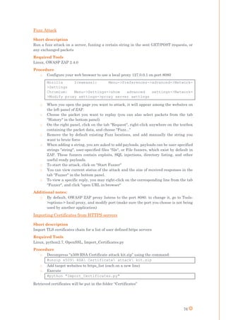 76
Fuzz Attack
Short description
Run a fuzz attack on a server, fuzzing a certain string in the sent GET/POST requests, or
any exchanged packets
Required Tools
Linux, OWASP ZAP 2.4.0
Procedure
o Configure your web browser to use a local proxy 127.0.0.1 on port 8080
Mozilla Iceweasel: Menu->Preferences->advanced->Network-
>Settings
Chromium: Menu->Settings->show advanced settings->Network-
>Modify proxy settings->proxy server settings
o When you open the page you want to attack, it will appear among the websites on
the left panel of ZAP.
o Choose the packet you want to replay (you can also select packets from the tab
"History" in the bottom panel)
o On the right panel, click on the tab "Request", right-click anywhere on the textbox
containing the packet data, and choose "Fuzz..."
o Remove the by default existing Fuzz locations, and add manually the string you
want to brute force
o When adding a string, you are asked to add payloads, payloads can be user-specified
strings "string", user-specified files "file", or File fuzzers, which exist by default in
ZAP. These fuzzers contain exploits, SQL injections, directory listing, and other
useful ready payloads.
o To start the attack, click on "Start Fuzzer"
o You can view current status of the attack and the size of received responses in the
tab "Fuzzer" in the bottom panel.
o To view a specific reply, you may right-click on the corresponding line from the tab
"Fuzzer", and click "open URL in browser"
Additional notes:
o By default, OWASP ZAP proxy listens to the port 8080. to change it, go to Tools-
>options-> local proxy, and modify port (make sure the port you choose is not being
used by another application)
Importing Certificates from HTTPS servers
Short description
Import TLS certificates chain for a list of user defined https servers
Required Tools
Linux, python2.7, OpenSSL, Import_Certificates.py
Procedure
o Decompress “x509 RSA Certificate attack kit.zip” using the command:
#unzip x509 RSA Certificate attack kit.zip
o Add target websites to https_list (each on a new line)
o Execute
#python "Import_Certificates.py"
Retrieved certificates will be put in the folder “Certificates”
 