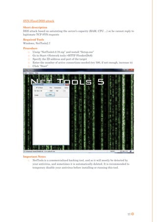 77
SYN-Flood DOS attack
Short description
DOS attack based on saturating the server’s capacity (RAM, CPU ...) so he cannot reply to
legitimate TCP SYN requests
Required Tools
Windows, NetTools2.7
Procedure
o Unzip “NetTools5.0.70.zip” and install “Setup.exe”
o Go to Start->Network tools->HTTP Flooder(DoS)
o Specify the ID address and port of the target
o Enter the number of active connections needed (try 500, if not enough, increase it)
o Click “Start”
Important Notes
o NetTools is a commercialized hacking tool, and so it will mostly be detected by
your antivirus, and sometimes it is automatically deleted. It is recommended to
temporary disable your antivirus before installing or running this tool.
 