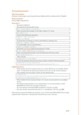 78
Factorizing big integers
Short description
Factorize a big integer to get its prime factors (Optimized for numbers above 85 digits)
Required Tools
Linux, GMP, Cado-nfs-2.0
Procedure
o Download GMP [21]
o Decompress the downloaded using
#tar -zxvf gmp-5.1.3.tar.gz
o Open terminal and navigate to the folder “gmp-5.1.3” using
#cd gmp-5.1.3
o Execute the following commands :
/gmp-5.1.3#./configure
/gmp-5.1.3#make
o To check that everything is correct, and nothing is missing, run:
/gmp-5.1.3#make check
o To install GMP, execute the following:
/gmp-5.1.3#make install
o Download cado-nfs-2.0 [22] and decompress it using:
# tar -zxvf cado-nfs-2.1.1.tar.gz
o Open a terminal and navigate to the decompresses directory using:
# cd cado-nfs-2.1.1
o Then execute:
/cado-nfs-2.1.1/#./make
o To test the program, factorize this large number using the following sample:
/cado-nfs-2.1.1/#./factor.sh
90377629292003121684002147101760858109247336549001090677693 -t 2
Additional notes
o If the number of cores is greater than 2, it is more efficient to use multiple clients
with -s to distribute the polynomial selection and sieve on the current machine.
o This example uses two clients, which use two threads each
./factor.sh
3534937497312362730146780712609205906028364718543597053566104272
14806564110716801866803409 -t 2 -s 2
o If the number of cores is greater than 4, it is much recommended to use multiple
clients.
o For details concerning how to run a factorization on several machines, check
README file within the cado-nfs-2.0 directory
o For more details concerning GMP installation, visit this site [23]
o For more details concerning cado-nfs-2.1.1.1 installation, visit this site [24]
This tool was tested with 256bit size modulus, on an i7 CPU with 8GB of RAM. The average
required time to factorize n and generate the private key was 4 minutes.
 