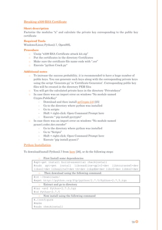 79
Breaking x509 RSA Certificate
Short description
Factorize the modulus “n” and calculate the private key corresponding to the public key
certificate
Required Tools
Windows/Linux Python2.7, OpenSSL
Procedure
o Unzip “x509 RSA Certificate attack kit.zip”
o Put the certificates in the directory Certificates
o Make sure the certificate file name ends with “.cer”
o Execute "python Crack.py"
Additional notes
o To increase the success probability, it is recommended to have a huge number of
public keys. You can generate such keys along with the corresponding private keys
using the script ‘Generate.py’ in ‘Certificate Generator’. Corresponding public key
files will be created in the directory PEM files
o You will get the calculated private keys in the directory “Privatekeys”
o In case there was an import error on windows “No module named
Crypto.PublicKey”
- Download and then install pyCrypto 2.6 [25]
- Go to the directory where python was installed
- Go to scripts
- Shift + right-click: Open Command Prompt here
- Execute " pip install pycrypto"
o In case there was an import error on windows “No module named
pyasn1.codec.der.encoder”
- Go to the directory where python was installed
- Go to “Scripts”
- Shift + right-click: Open Command Prompt here
- Execute “pip install pyasn1"
Python Installation
To download/install Python2.7 from here [26], or do the following steps:
o First Install some dependencies
#apt-get install build-essential checkinstall
#sudo apt-get install libreadline-gplv2-dev libncursesw5-dev
libssl-dev libsqlite3-dev tk-dev libgdbm-dev libc6-dev libbz2-dev
o Then download using the following command:
#cd ~/Downloads/
#wget http://python.org/ftp/python/2.7.5/Python-2.7.5.tgz
o Extract and go to directory
#tar -xvf Python-2.7.5.tgz
#cd Python-2.7.5
o Now install using the following command
#./configure
#make
#sudo checkinstall
 