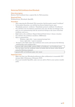 80
Retrieving TLS Certificates from Wireshark
Short description
Retrieve TLS Certificate from a capture file of a TLS connection
Required Tools
Windows/Linux, Wireshark, OpenSSL
Procedure
o After capturing the Wireshark TLS connection, find the packet named “certificate”
o In the packet dissection, you will find two Secure Sockets Layers, open
“Handshake protocol : certificate-> Handshake protocol: certificate->Certificates”
o You will find a list of certificates (sometimes only one), the first one belongs to the
party we are communicating with the second one belongs to the issuer of the first
certificate, and so on…
o Right click on the certificate->Export Selected Packet bytes-> choose a location
o You will have the certificate encoded in DER format
o Open a command line:
- Windows: right-click -> open command prompt here
- Linux: right-click -> open in terminal
o Navigate to the folder where the certificates were saved, and execute the following
command (for each certificate file ):
openssl x509 -inform DER -outform PEM -in Certificate1 -out Certificate1.pem
o You can either view the certificate either by double click (on linux), either decode it
using the following command :
openssl x509 -in Certificate1.pem -text -noout
Important notes
o Make sure that your Wireshark preferences allow subdissector to reassemble TCP
streams (Edit->Preferences->Protocols->TCP)
o If you just installed OpenSSL, make sure you add its Path to your system variable
paths.
 