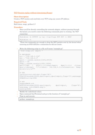 82
TCP Session replay without timestamp (Scapy)
Short description
Create a TCP session and send data over TCP using any source IP address.
Required Tools
Kali Linux, scapy, python 2.7
Procedure
o Since you’ll be directly controlling the network adapter, without passing through
the kernel, you need to enter the following commands prior to creating the TCP
connection
#iptables -A OUTPUT -p tcp --tcp-flags RST RST -j DROP
#iptables -L
These two commands are enough to drop the RST packets sent by the kernel when
receiving an SYN-ACK for a connection he did not create.
o Write the following script in a file we’ll name “example.py”
from scapy.all import *
# VARIABLES
src = "192.168.2.124"
dst = "192.168.2.1"
sport = random.randint(1024,65535)
dport = 80
seqq = random.randint(1000,10000)
get="""GET / HTTP/1.1rnUser-Agent: Wget/1.13.4 (linux-
gnu)rnAccept: */*rnHost: 192.168.2.1rnConnection: Keep-
Alivernrn"""
# SYN
ip=IP(src=src,dst=dst,flags='DF')
SYN=TCP(window=29200,sport=sport,dport=dport,flags='S',seq=seqq)
SYNACK=sr1(ip/SYN)
# ACK
seqq=SYNACK.ack
ACK=TCP(window=29200,sport=sport, dport=dport, flags='A',
seq=seqq, ack=SYNACK.seq+1)
send(ip/ACK)
o Modify the underlined values
o Open command line/Terminal and go to the location of “example.py”.
o Type in and execute:
python example.py
 