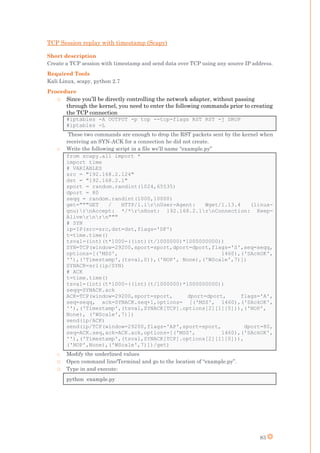 83
TCP Session replay with timestamp (Scapy)
Short description
Create a TCP session with timestamp and send data over TCP using any source IP address.
Required Tools
Kali Linux, scapy, python 2.7
Procedure
o Since you’ll be directly controlling the network adapter, without passing
through the kernel, you need to enter the following commands prior to creating
the TCP connection
#iptables -A OUTPUT -p tcp --tcp-flags RST RST -j DROP
#iptables -L
These two commands are enough to drop the RST packets sent by the kernel when
receiving an SYN-ACK for a connection he did not create.
o Write the following script in a file we’ll name “example.py”
from scapy.all import *
import time
# VARIABLES
src = "192.168.2.124"
dst = "192.168.2.1"
sport = random.randint(1024,65535)
dport = 80
seqq = random.randint(1000,10000)
get="""GET / HTTP/1.1rnUser-Agent: Wget/1.13.4 (linux-
gnu)rnAccept: */*rnHost: 192.168.2.1rnConnection: Keep-
Alivernrn"""
# SYN
ip=IP(src=src,dst=dst,flags='DF')
t=time.time()
tsval=(int)(t*1000-((int)(t/1000000)*1000000000))
SYN=TCP(window=29200,sport=sport,dport=dport,flags='S',seq=seqq,
options=[('MSS', 1460),('SAckOK',
''),('Timestamp',(tsval,0)),('NOP', None),('WScale',7)])
SYNACK=sr1(ip/SYN)
# ACK
t=time.time()
tsval=(int)(t*1000-((int)(t/1000000)*1000000000))
seqq=SYNACK.ack
ACK=TCP(window=29200,sport=sport, dport=dport, flags='A',
seq=seqq, ack=SYNACK.seq+1,options= [('MSS', 1460),('SAckOK',
''),('Timestamp',(tsval,SYNACK[TCP].options[2][1][0])),('NOP',
None), ('WScale',7)])
send(ip/ACK)
send(ip/TCP(window=29200,flags='AP',sport=sport, dport=80,
seq=ACK.seq,ack=ACK.ack,options=[('MSS', 1460),('SAckOK',
''),('Timestamp',(tsval,SYNACK[TCP].options[2][1][0])),
('NOP',None),('WScale',7)])/get)
o Modify the underlined values
o Open command line/Terminal and go to the location of “example.py”.
o Type in and execute:
python example.py
 