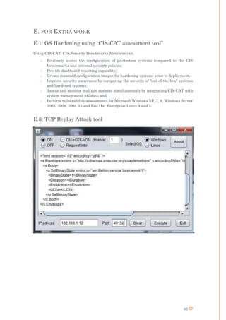86
E. FOR EXTRA WORK
E.1: OS Hardening using “CIS-CAT assessment tool”
Using CIS-CAT, CIS Security Benchmarks Members can:
o Routinely assess the configuration of production systems compared to the CIS
Benchmarks and internal security policies;
o Provide dashboard reporting capability;
o Create standard configuration images for hardening systems prior to deployment;
o Improve security awareness by comparing the security of "out-of-the-box" systems
and hardened systems;
o Assess and monitor multiple systems simultaneously by integrating CIS-CAT with
system management utilities; and
o Perform vulnerability assessments for Microsoft Windows XP, 7, 8, Windows Server
2003, 2008, 2008 R2 and Red Hat Enterprise Linux 4 and 5.
E.3: TCP Replay Attack tool
 