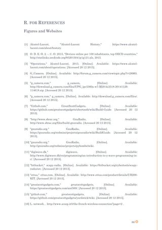 88
R. FOR REFERENCES
Figures and Websites
[1] Alcatel-Lucent, "Alcatel-Lucent History," https://www.alcatel-
lucent.com/about/history.
[2] O. D. E. O. 2. -. ©. O. 2015, "Devices online per 100 inhabitants, top OECD countries,"
http://statlinks.oecdcode.org/932015041p1g121.xls, 2015.
[3] "Operations," Alcatel-Lucent, 2015. [Online]. Available: https://www.alcatel-
lucent.com/about/operations. [Accessed 20 12 2015].
[4] G_Camera. [Online]. Available: http://forum.g_camera.com/viewtopic.php?t=28965.
[Accessed 20 12 2015].
[5] "g_camera.com," g_camera, [Online]. Available:
http://download.g_camera.com/files/UPG_ipc3360a-w7-M20-hi3518-20141129-
114618.zip. [Accessed 20 12 2015].
[6] "g_camera.com," g_camera, [Online]. Available: http://download.g_camera.com/files/.
[Accessed 20 12 2015].
[7] "Github.com," GreatScottGadgets, [Online]. Available:
https://github.com/greatscottgadgets/ubertooth/wiki/Build-Guide. [Accessed 20 12
2015].
[8] "http://www.sbrac.org," GnuRadio, [Online]. Available:
http://www.sbrac.org/files/build-gnuradio. [Accessed 20 12 2015].
[9] "gnuradio.org," GnuRadio, [Online]. Available:
https://gnuradio.org/redmine/projects/gnuradio/wiki/BuildGuide. [Accessed 20 12
2015].
[10] "gnuradio.org," GnuRadio, [Online]. Available:
http://gnuradio.org/redmine/projects/pybombs/wiki.
[11] "digiwave.dk," digiwave, [Online]. Available:
http://www.digiwave.dk/en/programming/an-introduction-to-z-wave-programming-in-
c/. [Accessed 20 12 2015].
[12] "bitbucket," scapy-radio, [Online]. Available: https://bitbucket.org/cybertools/scapy-
radio/src. [Accessed 20 12 2015].
[13] "ettus," ettus.com, [Online]. Available: http://www.ettus.com/product/details/UB200-
KIT. [Accessed 20 12 2015].
[14] "greatscottgadgets.com," greatscottgadgets, [Online]. Available:
https://greatscottgadgets.com/ant500/. [Accessed 20 12 2015].
[15] "github.com," greatscottgadgets, [Online]. Available:
https://github.com/greatscottgadgets/yardstick/wiki. [Accessed 20 12 2015].
[16] L. network , http://www.scoop.it/t/the-french-wireless-connection?page=2 .
 