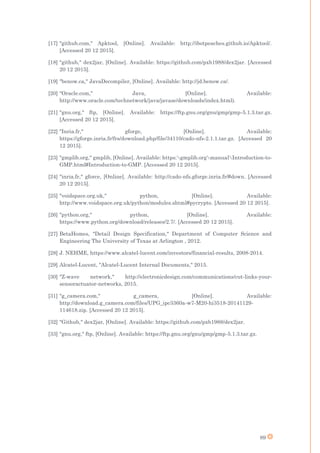 89
[17] "github.com," Apktool, [Online]. Available: http://ibotpeaches.github.io/Apktool/.
[Accessed 20 12 2015].
[18] "github," dex2jar, [Online]. Available: https://github.com/pxb1988/dex2jar. [Accessed
20 12 2015].
[19] "benow.ca," JavaDecompiler, [Online]. Available: http://jd.benow.ca/.
[20] "Oracle.com," Java, [Online]. Available:
http://www.oracle.com/technetwork/java/javase/downloads/index.html).
[21] "gnu.org," ftp, [Online]. Available: https://ftp.gnu.org/gnu/gmp/gmp-5.1.3.tar.gz.
[Accessed 20 12 2015].
[22] "Inria.fr," gforge, [Online]. Available:
https://gforge.inria.fr/frs/download.php/file/34110/cado-nfs-2.1.1.tar.gz. [Accessed 20
12 2015].
[23] "gmplib.org," gmplib, [Online]. Available: https:gmplib.orgmanualIntroduction-to-
GMP.html#Introduction-to-GMP. [Accessed 20 12 2015].
[24] "inria.fr," gforce, [Online]. Available: http://cado-nfs.gforge.inria.fr/#down. [Accessed
20 12 2015].
[25] "voidspace.org.uk," python, [Online]. Available:
http://www.voidspace.org.uk/python/modules.shtml#pycrypto. [Accessed 20 12 2015].
[26] "python.org," python, [Online]. Available:
https://www.python.org/download/releases/2.7/. [Accessed 20 12 2015].
[27] BetaHomes, "Detail Design Specification," Department of Computer Science and
Engineering The University of Texas at Arlington , 2012.
[28] J. NEHME, https://www.alcatel-lucent.com/investors/financial-results, 2008-2014.
[29] Alcatel-Lucent, "Alcatel-Lucent Internal Documents," 2015.
[30] "Z-wave network," http://electronicdesign.com/communications/cut-links-your-
sensoractuator-networks, 2015.
[31] "g_camera.com," g_camera, [Online]. Available:
http://download.g_camera.com/files/UPG_ipc3360a-w7-M20-hi3518-20141129-
114618.zip. [Accessed 20 12 2015].
[32] "Github," dex2jar, [Online]. Available: https://github.com/pxb1988/dex2jar.
[33] "gnu.org," ftp, [Online]. Available: https://ftp.gnu.org/gnu/gmp/gmp-5.1.3.tar.gz.
 