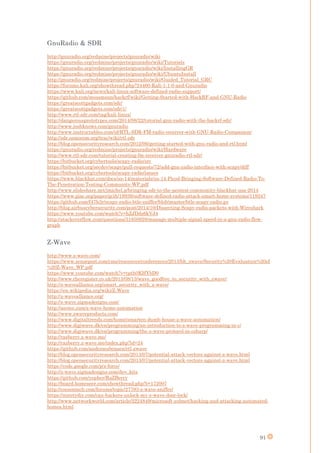91
GnuRadio & SDR
http://gnuradio.org/redmine/projects/gnuradio/wiki
https://gnuradio.org/redmine/projects/gnuradio/wiki/Tutorials
https://gnuradio.org/redmine/projects/gnuradio/wiki/InstallingGR
https://gnuradio.org/redmine/projects/gnuradio/wiki/UbuntuInstall
http://gnuradio.org/redmine/projects/gnuradio/wiki/Guided_Tutorial_GRC
https://forums.kali.org/showthread.php?24460-Kali-1-1-0-and-Gnuradio
https://www.kali.org/news/kali-linux-software-defined-radio-support/
https://github.com/mossmann/hackrf/wiki/Getting-Started-with-HackRF-and-GNU-Radio
https://greatscottgadgets.com/sdr/
https://greatscottgadgets.com/sdr/1/
http://www.rtl-sdr.com/tag/kali-linux/
http://dangerousprototypes.com/2014/08/22/tutorial-gnu-radio-with-the-hackrf-sdr/
http://www.joshknows.com/gnuradio
http://www.instructables.com/id/RTL-SDR-FM-radio-receiver-with-GNU-Radio-Companion/
http://sdr.osmocom.org/trac/wiki/rtl-sdr
http://blog.opensecurityresearch.com/2012/06/getting-started-with-gnu-radio-and-rtl.html
https://gnuradio.org/redmine/projects/gnuradio/wiki/Hardware
http://www.rtl-sdr.com/tutorial-creating-fm-receiver-gnuradio-rtl-sdr/
https://bitbucket.org/cybertools/scapy-radio/src
https://bitbucket.org/secdev/scapy/pull-requests/72/add-gnu-radio-interface-with-scapy/diff
https://bitbucket.org/cybertools/scapy-radio/issues
https://www.blackhat.com/docs/us-14/materials/us-14-Picod-Bringing-Software-Defined-Radio-To-
The-Penetration-Testing-Community-WP.pdf
http://www.slideshare.net/jmichel.p/bringing-sdr-to-the-pentest-community-blackhat-usa-2014
https://www.giac.org/paper/gcih/19939/software-defined-radio-attack-smart-home-systems/119247
https://github.com/f47h3r/scapy-radio-btle-sniffer/blob/master/btle-scapy-radio.py
http://blog.airbuscybersecurity.com/post/2014/10/Dissecting-Scapy-radio-packets-with-Wireshark
https://www.youtube.com/watch?v=hZJDdz6kVJ4
http://stackoverflow.com/questions/31850928/manage-multiple-signal-speed-in-a-gnu-radio-flow-
graph
Z-Wave
http://www.z-wave.com/
https://www.sensepost.com/cms/resources/conferences/2013/bh_zwave/Security%20Evaluation%20of
%20Z-Wave_WP.pdf
https://www.youtube.com/watch?v=tpth0KHYbD0
http://www.theregister.co.uk/2013/08/13/wave_goodbye_to_security_with_zwave/
http://z-wavealliance.org/smart_security_with_z-wave/
https://en.wikipedia.org/wiki/Z-Wave
http://z-wavealliance.org/
http://z-wave.sigmadesigns.com/
http://aeotec.com/z-wave-home-automation
http://www.zwaveproducts.com/
http://www.digitaltrends.com/home/smarten-dumb-house-z-wave-automation/
http://www.digiwave.dk/en/programming/an-introduction-to-z-wave-programming-in-c/
http://www.digiwave.dk/en/programming/the-z-wave-protocol-in-csharp/
http://razberry.z-wave.me/
http://razberry.z-wave.me/index.php?id=24
https://github.com/andersesbensen/rtl-zwave
http://blog.opensecurityresearch.com/2013/07/potential-attack-vectors-against-z-wave.html
http://blog.opensecurityresearch.com/2013/07/potential-attack-vectors-against-z-wave.html
https://code.google.com/p/z-force/
http://z-wave.sigmadesigns.com/dev_kits
https://github.com/yepher/RaZBerry
http://board.homeseer.com/showthread.php?t=172007
http://cocoontech.com/forums/topic/27793-z-wave-sniffer/
https://suretydiy.com/can-hackers-unlock-my-z-wave-door-lock/
http://www.networkworld.com/article/2224849/microsoft-subnet/hacking-and-attacking-automated-
homes.html
 