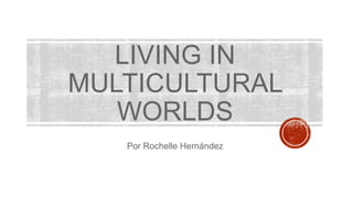 LIVING IN
MULTICULTURAL
WORLDS
Por Rochelle Hernández
 