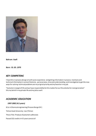 Bahram Asefi
Born: 01 .05 .1979
KEY COMPETENC
I have B.Sc in processdesignoil withyearsexperience andgettinginformation inprocess-mechanicand
technical informationincementfactories. perseverance ,timeandunderstanding andinvestigationtogetthe new
waysfor solving technical problemsare myoriginal priorityandmyfavorite inmyjob.
"Evolutionistargetof life andwe have responsibilityforthismatterforourlife andalsofor nextgeneration"
thismy belief inmyprivate life andmyjobas well.
ACADEMIC EDUCATION
1997-2002 (4.5 years)
B.Sc inChemical engineering(ProcessDesignOil )
TehranAzad University- iran/Tehran
ThesisTitle :Produce of polymericadhesives
Passed152 credits in4.5 yearsconsistof:
 