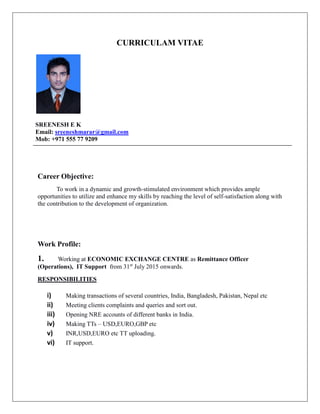 CURRICULAM VITAE
SREENESH E K
Email: sreeneshmarar@gmail.com
Mob: +971 555 77 9209
Career Objective:
To work in a dynamic and growth-stimulated environment which provides ample
opportunities to utilize and enhance my skills by reaching the level of self-satisfaction along with
the contribution to the development of organization.
Work Profile:
1. Working at ECONOMIC EXCHANGE CENTRE as Remittance Officer
(Operations), IT Support from 31st
July 2015 onwards.
RESPONSIBILITIES
i) Making transactions of several countries, India, Bangladesh, Pakistan, Nepal etc
ii) Meeting clients complaints and queries and sort out.
iii) Opening NRE accounts of different banks in India.
iv) Making TTs – USD,EURO,GBP etc
v) INR,USD,EURO etc TT uploading.
vi) IT support.
 