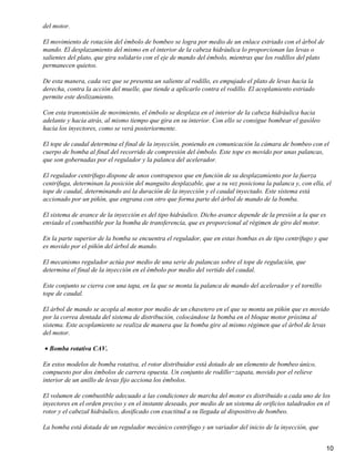 del motor.

El movimiento de rotación del émbolo de bombeo se logra por medio de un enlace estriado con el árbol de
mando. El desplazamiento del mismo en el interior de la cabeza hidráulica lo proporcionan las levas o
salientes del plato, que gira solidario con el eje de mando del émbolo, mientras que los rodillos del plato
permanecen quietos.

De esta manera, cada vez que se presenta un saliente al rodillo, es empujado el plato de levas hacia la
derecha, contra la acción del muelle, que tiende a aplicarlo contra el rodillo. El acoplamiento estriado
permite este deslizamiento.

Con esta transmisión de movimiento, el émbolo se desplaza en el interior de la cabeza hidráulica hacia
adelante y hacia atrás, al mismo tiempo que gira en su interior. Con ello se consigue bombear el gasóleo
hacia los inyectores, como se verá posteriormente.

El tope de caudal determina el final de la inyección, poniendo en comunicación la cámara de bombeo con el
cuerpo de bomba al final del recorrido de compresión del émbolo. Este tope es movido por unas palancas,
que son gobernadas por el regulador y la palanca del acelerador.

El regulador centrífugo dispone de unos contrapesos que en función de su desplazamiento por la fuerza
centrífuga, determinan la posición del manguito desplazable, que a su vez posiciona la palanca y, con ella, el
tope de caudal, determinando así la duración de la inyección y el caudal inyectado. Este sistema está
accionado por un piñón, que engrana con otro que forma parte del árbol de mando de la bomba.

El sistema de avance de la inyección es del tipo hidráulico. Dicho avance depende de la presión a la que es
enviado el combustible por la bomba de transferencia, que es proporcional al régimen de giro del motor.

En la parte superior de la bomba se encuentra el regulador, que en estas bombas es de tipo centrífugo y que
es movido por el piñón del árbol de mando.

El mecanismo regulador actúa por medio de una serie de palancas sobre el tope de regulación, que
determina el final de la inyección en el émbolo por medio del vertido del caudal.

Este conjunto se cierra con una tapa, en la que se monta la palanca de mando del acelerador y el tornillo
tope de caudal.

El árbol de mando se acopla al motor por medio de un chavetero en el que se monta un piñón que es movido
por la correa dentada del sistema de distribución, colocándose la bomba en el bloque motor próxima al
sistema. Este acoplamiento se realiza de manera que la bomba gire al mismo régimen que el árbol de levas
del motor.

• Bomba rotativa CAV.

En estos modelos de bomba rotativa, el rotor distribuidor está dotado de un elemento de bombeo único,
compuesto por dos émbolos de carrera opuesta. Un conjunto de rodillo−zapata, movido por el relieve
interior de un anillo de levas fijo acciona los émbolos.

El volumen de combustible adecuado a las condiciones de marcha del motor es distribuido a cada uno de los
inyectores en el orden preciso y en el instante deseado, por medio de un sistema de orificios taladrados en el
rotor y el cabezal hidráulico, dosificado con exactitud a su llegada al dispositivo de bombeo.

La bomba está dotada de un regulador mecánico centrífugo y un variador del inicio de la inyección, que


                                                                                                              10
 