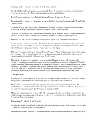 actúan del modo ya conocido en los otros tipos de bomba rotativa.

En la bomba CAV, el elemento de bombeo está situado dentro de un orificio transversal, en un eje rotativo
central que actúa como distribuidor y que gira dentro de la cabeza hidráulica.

Los émbolos son accionados por lóbulos situados en el interior de la corona de levas.

La implantación en el motor y el sistema por el que recibe el movimiento del motor es igual al de las bombas
rotativas Bosch.

En estas bombas se suele utilizar un regulador de tipo mecánico, accionado por la fuerza centrífuga, que
actúa sobre la válvula dosificadora para ajustar con precisión el caudal inyectado.

La fuerza centrífuga actúa sobre los contrapesos, de forma que se separen y desplacen la palanca de control,
que es la que actúa sobre la válvula dosificadora para modificar el caudal de gasóleo inyectado.

El sistema que varía el avance de la inyección es igual al empleado en las bombas rotativas Bosch.

Además de estos sistemas, las bombas CAV disponen de otros mecanismos correctores capaces de adecuar
convenientemente los caudales de inyección alas distintas fases de funcionamiento del motor Diesel. Entre
ellos destacan el sistema de sobrecarga y el de avance con carga ligera.

El primero permite aumentar de forma considerable el caudal en bajas revoluciones del motor, de forma que
los arranques en frío se ven mejorados. Esto se consigue aumentando el desplazamiento máximo de los
elementos de bombeo mediante el llamado carro de sobrecarga.

El dispositivo de avance con carga ligera tiene por finalidad adecuar el avance a la inyección a las
peculiares condiciones de funcionamiento del motor con cargas ligeras y regímenes medios. Este dispositivo
está integrado en el sistema convencional de avance y es gobernado por una válvula emplazada en el cabezal
hidráulico y activada por la palanca del acelerador, de manera que en las posiciones de ésta para ralentí o
carga ligera, permite el paso de la presión de transferencia hacia el dispositivo de avance, activándolo
ligeramente para adecuarlo de forma conveniente a estas condiciones de funcionamiento del motor.

• Los inyectores.

Para lograr una buena combustión, es necesario que el combustible sea inyectado en el interior del cilindro
muy finamente pulverizado, con el objetivo de lograr una mejor y más rápida combustión.

El inyector es el elemento que cumple los requisitos necesarios para conseguir la pulverización del
combustible en la medida idónea y distribuirlo uniformemente por la cámara de combustión. Es por eso que
sus características dependen del tipo de cámara en que esté montado.

El inyector, cualquiera que sea su tipo, se fija a la cámara de combustión por medio del portainyector, que
está formado por un cuerpo al que se acopla el inyector en sí, o como también se le llama, tobera. Éste último
lo compone el cuerpo y la aguja.

Una tuerca es la realizada de fijar la unión.

En el interior del cuerpo se aloja la varilla, aplicada contra la aguja por la acción del muelle, cuya fuerza es
regulable por medio del tornillo y la contratuerca.

Su funcionamiento es el siguiente: el combustible llega al portainyector por una canalización que llega de la


                                                                                                              11
 
