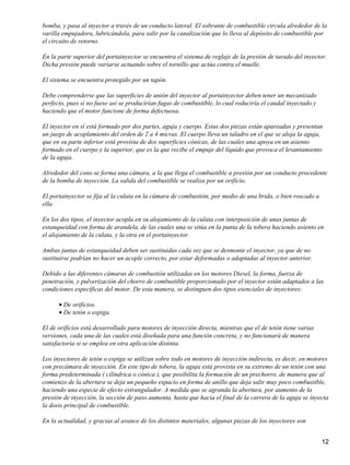 bomba, y pasa al inyector a través de un conducto lateral. El sobrante de combustible circula alrededor de la
varilla empujadora, lubricándola, para salir por la canalización que lo lleva al depósito de combustible por
el circuito de retorno.

En la parte superior del portainyector se encuentra el sistema de reglaje de la presión de tarado del inyector.
Dicha presión puede variarse actuando sobre el tornillo que actúa contra el muelle.

El sistema se encuentra protegido por un tapón.

Debe comprenderse que las superficies de unión del inyector al portainyector deben tener un mecanizado
perfecto, pues si no fuese así se producirían fugas de combustible, lo cual reduciría el caudal inyectado y
haciendo que el motor funcione de forma defectuosa.

El inyector en sí está formado por dos partes, aguja y cuerpo. Estas dos piezas están apareadas y presentan
un juego de acoplamiento del orden de 2 a 4 micras. El cuerpo lleva un taladro en el que se aloja la aguja,
que en su parte inferior está provista de dos superficies cónicas, de las cuales una apoya en un asiento
formado en el cuerpo y la superior, que es la que recibe el empuje del líquido que provoca el levantamiento
de la aguja.

Alrededor del cono se forma una cámara, a la que llega el combustible a presión por un conducto procedente
de la bomba de inyección. La salida del combustible se realiza por un orificio.

El portainyector se fija al la culata en la cámara de combustión, por medio de una brida, o bien roscado a
ella.

En los dos tipos, el inyector acopla en su alojamiento de la culata con interposición de unas juntas de
estanqueidad con forma de arandela, de las cuales una se sitúa en la punta de la tobera haciendo asiento en
el alojamiento de la culata, y la otra en el portainyector.

Ambas juntas de estanqueidad deben ser sustituidas cada vez que se desmonte el inyector, ya que de no
sustituirse podrían no hacer un acople correcto, por estar deformadas o adaptadas al inyector anterior.

Debido a las diferentes cámaras de combustión utilizadas en los motores Diesel, la forma, fuerza de
penetración, y pulverización del chorro de combustible proporcionado por el inyector están adaptados a las
condiciones específicas del motor. De esta manera, se distinguen dos tipos esenciales de inyectores:

      • De orificios.
      • De tetón o espiga.

El de orificios está desarrollado para motores de inyección directa, mientras que el de tetón tiene varias
versiones, cada una de las cuales está diseñada para una función concreta, y no funcionará de manera
satisfactoria si se emplea en otra aplicación distinta.

Los inyectores de tetón o espiga se utilizan sobre todo en motores de inyección indirecta, es decir, en motores
con precámara de inyección. En este tipo de tobera, la aguja está provista en su extremo de un tetón con una
forma predeterminada ( cilíndrica o cónica ), que posibilita la formación de un prechorro, de manera que al
comienzo de la abertura se deja un pequeño espacio en forma de anillo que deja salir muy poco combustible,
haciendo una especie de efecto estrangulador. A medida que se agranda la abertura, por aumento de la
presión de inyección, la sección de paso aumenta, hasta que hacia el final de la carrera de la aguja se inyecta
la dosis principal de combustible.

En la actualidad, y gracias al avance de los distintos materiales, algunas piezas de los inyectores son


                                                                                                              12
 