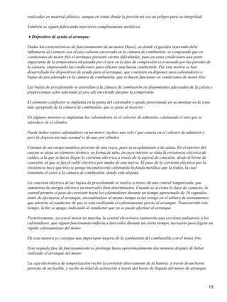 realizadas en material plástico, aunque en zonas donde la presión no sea un peligro para su integridad.

También se siguen fabricando inyectores completamente metálicos.

• Dispositivo de ayuda al arranque.

Dadas las características de funcionamiento de un motor Diesel, en donde el gasóleo inyectado debe
inflamarse al contacto con el aire caliente encerrado en la cámara de combustión, se comprende que en
condiciones de motor frío el arranque presente ciertas dificultades, pues en estas condiciones una parte
importante de la temperatura alcanzada por el aire en la fase de compresión es evacuada por las paredes de
la cámara, empeorando las condiciones para obtener una buena combustión. Por este motivo se han
desarrollado los dispositivos de ayuda para el arranque, que consisten en dispones unos calentadores o
bujías de precalentado en la cámara de combustión, que se hacen funcionar en condiciones de motor frío.

Las bujías de precalentado se atornillan a la cámara de combustión en alojamientos adecuados de la culata y
proporcionan calor adicional al aire allí encerrado durante la compresión.

El elemento calefactor se implanta en la punta del calentador y queda posicionado en su montaje en la zona
más apropiada de la cámara de combustión, que es junto al inyector.

En algunos motores se implantan los calentadores en el colector de admisión, calentando el aire que se
introduce en el cilindro.

Puede haber varios calentadores en un motor, incluso uno solo ( que estaría en el colector de admisión ),
pero la disposición más normal es de uno por cilindro.

Constan de un cuerpo metálico provisto de una rosca, para su acoplamiento a la culata. En el interior del
cuerpo se aloja un elemento térmico, en forma de tubo, en cuyo interior se sitúa la resistencia eléctrica de
caldeo, a la que se hacer llegar la corriente eléctrica a través de la espiral de conexión, desde el borne de
conexión, al que se fija el cable eléctrico por medio de una tuerca. El paso de la corriente eléctrica por la
resistencia hace que ésta se ponga incandescente calentando la funda metálica que la rodea, la cual
transmita el calor a la cámara de combustión, donde está alojada.

La conexión eléctrica de las bujías de precalentado se realiza a través de una central temporizada, que
suministra la energía eléctrica en intervalos bien determinados. Cuando se acciona la llave de contacto, la
central permite el paso de corriente hasta los calentadores durante un tiempo aproximado de 30 segundos,
antes de efectuarse el arranque, encendiéndose al mismo tiempo la luz testigo en el tablero de instrumentos,
que advierte al conductor de que se está realizando el calentamiento previo al arranque. Transcurrido este
tiempo, la luz se apaga, indicando al conductor que ya se puede efectuar el arranque.

Posteriormente, ya con el motor en marcha, la central electrónica suministra una corriente pulsatoria a los
calentadores, que siguen funcionando todavía a intervalos durante un cierto tiempo, necesario para lograr un
rápido calentamiento del motor.

De esta manera se consigue una importante mejora de la combustión del combustible con el motor frío.

Esta segunda fase de funcionamiento se prolonga hasta aproximadamente dos minutos después de haber
realizado el arranque del motor.

La caja electrónica de temporización recibe la corriente directamente de la batería, a través de un borne
provisto de un fusible, y recibe la señal de activación a través del borne de llegada del motor de arranque.



                                                                                                                13
 