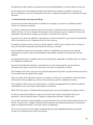 La temporización que establece esta caja electrónica está determinada por su circuito interno en este caso.

En otras aplicaciones la estrategia de mando de las bujías de precalentado se establece en función de
diversos parámetros, como son la temperatura del motor, la temperatura ambiente, las condiciones de carga
del motor ...

• Control electrónico de la inyección Diesel.

La inyección electrónica Diesel puede ser dividida en tres bloques: los sensores, la unidad de mando y
control y los elementos actuadores.

Los sensores registran las condiciones operativas del motor y transforman diversas magnitudes físicas en
señales eléctricas. Un sensor integrado directamente en el portainyector capta el comienzo de la inyección
registrando el movimiento de la aguja, que reproduce el momento de la inyección.

La presión en el colector de admisión es detectada por un sensor manométrico, que envía la correspondiente
señal a la unidad de control, al igual que las de los otros sensores.

El captador de régimen motor y posición es de tipo inductivo, similar al que se dispone en los sistemas de
inyección electrónica de gasolina, funcionando de la forma ya conocida.

Para la medida de la masa de aire aspirado se utiliza un caudalímetro, que incorpora una sonda de
temperatura cuya señal corrige la del caudalímetro adecuándola en función de la temperatura del aire
aspirado.

La temperatura del motor es medida a través de una termistancia emplazada en el bloque motor, en contacto
con el líquido de refrigeración.

La posición del pedal del acelerador es detectada por un sensor potenciométrico, que incorpora un
interruptor para captar la posición de reposo que sería la que correspondiese al ralentí.

En la bomba de inyección se incorpora una sonda de temperatura del gasóleo y un potenciómetro que detecta
el recorrido del tope de regulación de caudal.

Todas las señales de los diferentes sensores son enviadas a la UCE, que es la unidad de control electrónico,
estructurada en técnica digital, que contiene varios microprocesadores y unidades de memoria.

En la unidad de control se procesa la información y se calculas las magnitudes de las señales de salida de
conformidad con las características almacenadas en la memoria.

Dicha UCE suele estar en el habitáculo de los pasajeros para estar más protegida de los agentes externos.

En ella hay memorizados diferentes campos característicos que actúan en dependencia de diversos
parámetros, como la carga del motor, el régimen, la temperatura del motor, caudal de aire...

Los circuitos electrónicos están protegidos contra perturbaciones de la red del vehículo en forma de picos de
tensión o interferencias. Cualquier anomalía de funcionamiento detectada queda grabada en la memoria y
puede ser leída posteriormente a través del conector de diagnóstico.

En los casos de avería, la UCE establece un funcionamiento en fase degradada del motor que permite
circular con el vehículo hasta el taller más próximo.



                                                                                                              14
 