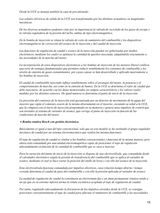 Desde la UCE se maneja también la caja de precalentado.

Las señales eléctricas de salida de la UCE son transformadas por los distintos actuadores en magnitudes
mecánicas.

De los diversos actuadores podemos citar por su importancia la válvula de reciclado de los gases de escape y
la válvula reguladora de la presión del turbo, ambas de tipo electromagnético.

En la bomba de inyección se sitúan la válvula de corte de suministro del combustible y los dispositivos
electromagnéticos de corrección del avance de la inyección y del caudal de inyección.

Las funciones de regulación de caudal y avance de la inyección pueden ser gobernadas por medios
electrónicos, mediante los cuales se optimiza la cantidad de gasóleo inyectada, adaptándola exactamente a
las necesidades de la marcha del motor.

La incorporación de estos dispositivos electrónicos a las bombas de inyección de los motores Diesel conlleva
una serie de ventajas fundamentales que permiten reducir notablemente los consumos de combustible y los
niveles de emisión de gases contaminantes, por cuyas causas se han desarrollado y aplicado masivamente a
las bombas de inyección.

El caudal de combustible inyectado influye notablemente sobre el arranque del motor, la potencia y el
comportamiento de marcha, así como en la emisión de humos. En la UCE se determina el valor de caudal que
debe inyectarse, de acuerdo con los datos memorizados en campos característicos y los valores reales
medidos por los distintos sensores. De igual manera se determina el punto de inicio de la inyección.

La precisión del comienzo de la inyección está garantizada por un detector de movimiento de la aguja del
inyector que capta el comienzo exacto de la misma directamente en el inyector, enviando su señal a la UCE,
que la compara con el inicio de inyección programado en su memoria y genera unos impulsos de control que
son enviados al sistema de variador de avance, que corrige el punto de inyección en función de las
condiciones de marcha del motor.

• Bomba rotativa Bosch con gestión electrónica.

Básicamente es igual a uno del tipo convencional, solo que en este modelo se ha sustituido el grupo regulador
mecánico de caudal por un sistema electromecánico que realiza las mismas funciones.

El tope de regulación de caudal es similar a las bombas convencionales y funciona de la misma manera, pero
ahora está comandado por una unidad electromagnética capaz de posicionar el tope de regulación
adecuadamente en función de la cantidad de combustible que se vaya a inyectar.

Para la variación del punto de inicio de la inyección se dispone de una electroválvula, que comandada desde
el calculador electrónico regula la presión de transferencia del combustible que se aplica al variador de
avance, mediante el cual se hace variar la posición del anillo de levas y con ello del avance de la inyección.

Esta electroválvula funciona comandada por impulsos eléctricos, cuya relación tiempo abierta / tiempo
cerrada determina el caudal de paso del combustible y con ello la presión aplicada al variador de avance.

La unidad de regulación de caudal la constituyen un electroimán fijo y un imán permanente rotativo unido a
un eje que en su extremo inferior forma la rótula excéntrica acoplada al tope de regulación de caudal.

Por tanto, regulando adecuadamente la frecuencia de los impulsos enviados desde la UCE, se consigue
posicionar convenientemente el tope de caudal para adecuar el suministro de combustible a las necesidades


                                                                                                            15
 
