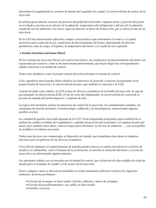 determinar la magnitud de la corriente de mando del regulador de caudal y la electroválvula de avance de la
inyección.

Se utilizan generalmente sensores de posición del pedal del acelerador, régimen motor y posición del pistón
en el cilindro, presión en el colector de la admisión, temperatura del refrigerante y del aire de la admisión,
caudal de aire de admisión y un sensor capaz de detectar el inicio de la inyección, que se ubica en uno de los
inyectores.

En la UCE hay memorizados diferentes campos característicos que determinan el avance y el caudal
necesarios para cada una de las condiciones de funcionamiento del motor, dependiendo de diversos
parámetros como la carga, el régimen, la temperatura del motor y el caudal de aire aspirado.

• Gestión electrónica del motor Diesel.

En los sistemas de inyección Diesel con control electrónico, las condiciones de funcionamiento del motor son
registradas por sensores, como se ha mencionado anteriormente, que hacen llegar las correspondientes
señales eléctricas a la unidad de control.

Tanto estos medidores como la propia central electrónica forman el sistema de control.

A los captadores mencionados deben añadirse los detectores de posición y sensores incorporados en la
propia bomba de inyección y la electroválvula de paro, que también se conectan a la UCE.

A partir de todas estas señales, la UCE activa los diversos actuadores de la bomba de inyección, la caja de
precalentado, la electroválvula EGR, el relé de corte del climatizador, la electroválvula de control de la
presión de soplado del turbocompresor, si dispone de ella, ...

La lógica del calculador incluye las funciones de control de la inyección, los contaminantes emitidos, las
estrategias de marcha del motor, el antiarranque codificado y la autodiagnosis, memorizando algunas
posibles averías.

La cantidad de gasóleo inyectado depende de la UCE. Como magnitudes principales para establecerla se
utilizan las señales recibidas del caudalímetro, captador de posición del acelerador y el régimen de giro del
motor, pero también otros datos, como la temperatura del motor, la del aire de admisión, ..., son susceptibles
de modificar el volumen inyectado.

Todos estos factores son comunicados al dispositivo de mando, que transforma estos datos en impulsos
eléctricos para el gobierno de los diversos actuadores.

Con el fin de optimizar el comportamiento de marcha pueden tenerse en cuenta otros factores a la hora de
dosificar el combustible, como el instante de la aceleración, la marcha en retención del motor o el corte de
inyección a un determinado régimen máximo.

Las oportunas señales son reconocidas por la unidad de control, que en función de ellas modifica la señal de
mando para el actuador de caudal y el de avance de la inyección.

Si por cualquier causa se detectaran anomalías en el funcionamiento deberían revisarse los siguientes
elementos, de forma preliminar:

      • Circuito de arranque en buen estado: batería, cableado y motor de arranque.
      • Circuito de precalentamiento y sus cables en buen estado.
      • Fusibles correctos.


                                                                                                               17
 