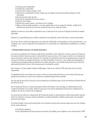 • Existencia de combustible.
      • Calidad del combustible.
      • Aceite motor en buen estado y nivel.
      • Tuberías de combustible en buen estado, que no tengan roturas que produzcan fugas ni estén
        obstruídas.
      • Inexistencia de tomas de aire.
      • Circuito de alimentación de aire estanco.
      • Filtro de aire limpio.
      • Sistema de escape estanco, sin tomas de aire ni fugas.
      • Motor en buen estado mecánico, con una compresión correcta, juego de válvulas, calado de la
        distribución, punto de la inyección, tarado de inyectores, junta de culata ...

Además en todos los casos debe comprobarse que a cada uno de los sensores le llegue la tensión de mando
adecuada.

Después se comprobará que las señales emitidas por la unidad de control electrónico sean las adecuadas.

En el caso de las sondas de temperatura, la tensión de salida debe corresponderse con la especificación, y, en
cualquier caso, variar en función de la temperatura, lo cual puede ser comprobado a medida que se calienta
el motor.

• Sistema bomba−inyector con mando electrónico.

Las mayores exigencias que imponen cada día las normativas sobre emisiones sonoras y gases de escape en
los motores Diesel, hacen necesario el desarrollo de nuevas técnicas. Por lo que se refiere a los sistemas de
inyección directa, una de estas soluciones la constituye el sistema de inyección de alta presión por medio de
un inyector bomba con mando electrónico, en el que la bomba, el inyector y una válvula electromagnética
constituyen una unidad compacta ubicada en la culata del motor y accionada mecánicamente por una leva
adicional del árbol de levas y eléctricamente por la unidad de control.

Este sistema es el que emplea el grupo Volkswagen−Audi en sus motores TDI, que tanto éxito les están
reportando.

La implantación de este sistema en el motor se basa en la posición del inyector en la culata, de forma que
queda posicionado en el centro de la cámara de combustión que forma el pistón.

En este tipo de inyección el inyector está accionado por un balancín que recibe movimiento de forma directa
del árbol de levas.

En el cuerpo del inyector se forma la propia cámara de bombeo, a la cual llega el combustible por unos
conductos labrados en la culata, desde los que pasa a la zona de alojamiento del inyector saliendo por el
conducto de retorno en dirección al depósito.

La estructura de todos los componentes del sistema de mando es especialmente robusta para poder soportar
mejor los esfuerzos a los que estarán sometidos en su funcionamiento, debido en gran parte a las grandes
presiones de trabajo.

El sistema bomba−inyector presenta frente a los sistemas de inyección convencionales una serie de ventajas,
de las cuales destacan:

      • Un diseño compacto.
      • Una capacidad de alcanzar mayores presiones de trabajo, que en algunos casos alcanzan los 2.000


                                                                                                             18
 