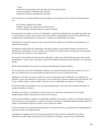 bares.
      • Disponer de una preinyección separada de la inyección principal.
      • Una sonoridad de combustión más reducida.
      • Emisiones de gases contaminantes más bajas.

Por el contrario, este sistema también presenta algunos inconvenientes, de los cuales los más importantes
son:

      • Un diseño complejo de la culata.
      • Mayor exigencia de trabajo para el árbol de levas.
      • Correa dentada sometida a mayores cargas de trabajo.

El esquema de este sistema sería así: el combustible es aspirado del depósito por una bomba de paletas que
es arrastrada por el motor, que lo aspira a través de un filtro, impulsándolo a través de otro filtro hacia la
canalización de alimentación de los inyectores− bomba, que está labrada en la culata.

El sobrante no inyectado retorna por otra canalización de la culata hacia la bomba de alimentación, o al
depósito directamente.

La bomba de alimentación de combustible es del tipo de paletas y generalmente dispone un lado para la
impulsión de combustible y el otro se utiliza como bomba de vacío para generar la depresión necesaria para
la activación del servofreno y otros dispositivos.

En el interior de la bomba de impulsión del combustible se ubica una válvula limitadora de presión, tarada
normalmente a 7 bares, que es, por tanto, la presión de impulsión del gasóleo para alimentar a los inyectores
bomba.

Dicha válvula limitadora de presión se encuentra inmediatamente después del filtro.

En el circuito de retorno del combustible se dispone otra válvula limitadora de presión, tarada esta vez a 1
bar y un conducto de by−pass que facilita la purga de aire en caso de vaciado del circuito.

También en el circuito de retorno se ubican el sensor de temperatura del combustible y un radiador para
enfriarlo, ya que sale caliente de los inyectores, en los cuales llega a alcanzar temperaturas del orden de 150º
C, que se deben reducir a menos de 80º C antes de verter el combustible nuevamente en el depósito.

El inyector bomba está dividido en tres secciones fundamentales, como son la electroválvula de mando, el
cuerpo de bombeo y la tobera.

El émbolo de bombeo es accionado en cada ciclo por leva y balancín contra la fuerza de un muelle
antagonista que tiende a mantenerlo en su posición de reposo.

En la acción de bombeo se impulse al combustible contenido en la cámara. La tobera es de diseño análogo al
de los inyectores convencionales y se abre por presión, inyectando el combustible finamente pulverizado en el
cilindro. Generalmente dispone de cuatro a cinco orificios de salida.

La electroválvula está controlada directamente por la central electrónica, que determina las modalidades de
inyección en base a la señal de mando.

Actualmente se emplean inyectores−bomba que efectúan la inyección del combustible en dos fases,
realizando en primer lugar una preinyección de duración controlada y luego la inyección principal.



                                                                                                               19
 