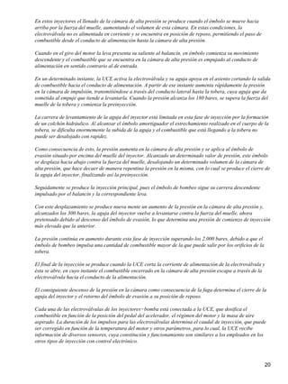 En estos inyectores el llenado de la cámara de alta presión se produce cuando el émbolo se mueve hacia
arriba por la fuerza del muelle, aumentando el volumen de esta cámara. En estas condiciones, la
electroválvula no es alimentada en corriente y se encuentra en posición de reposo, permitiendo el paso de
combustible desde el conducto de alimentación hasta la cámara de alta presión.

Cuando en el giro del motor la leva presenta su saliente al balancín, en émbolo comienza su movimiento
descendente y el combustible que se encuentra en la cámara de alta presión es empujado al conducto de
alimentación en sentido contrario al de entrada.

En un determinado instante, la UCE activa la electroválvula y su aguja apoya en el asiento cortando la salida
de combustible hacia el conducto de alimentación. A partir de ese instante aumenta rápidamente la presión
en la cámara de impulsión, transmitiéndose a través del conducto lateral hasta la tobera, cuya aguja que da
sometida al empuje que tiende a levantarla. Cuando la presión alcanza los 180 bares, se supera la fuerza del
muelle de la tobera y comienza la preinyección.

La carrera de levantamiento de la aguja del inyector está limitada en esta fase de inyección por la formación
de un colchón hidráulico. Al alcanzar el émbolo amortiguador el estrechamiento realizado en el cuerpo de la
tobera, se dificulta enormemente la subida de la aguja y el combustible que está llegando a la tobera no
puede ser desalojado con rapidez.

Como consecuencia de esto, la presión aumenta en la cámara de alta presión y se aplica al émbolo de
evasión situado por encima del muelle del inyector. Alcanzado un determinado valor de presión, este émbolo
se desplaza hacia abajo contra la fuerza del muelle, desalojando un determinado volumen de la cámara de
alta presión, que hace decaer de manera repentina la presión en la misma, con lo cual se produce el cierre de
la aguja del inyector, finalizando así la preinyección.

Seguidamente se produce la inyección principal, pues el émbolo de bombeo sigue su carrera descendente
impulsado por el balancín y la correspondiente leva.

Con este desplazamiento se produce nueva mente un aumento de la presión en la cámara de alta presión y,
alcanzados los 300 bares, la aguja del inyector vuelve a levantarse contra la fuerza del muelle, ahora
pretensado debido al descenso del émbolo de evasión, lo que determina una presión de comienzo de inyección
más elevada que la anterior.

La presión continúa en aumento durante esta fase de inyección superando los 2.000 bares, debido a que el
émbolo de bombeo impulsa una cantidad de combustible mayor de la que puede salir por los orificios de la
tobera.

El final de la inyección se produce cuando la UCE corta la corriente de alimentación de la electroválvula y
ésta se abre, en cuyo instante el combustible encerrado en la cámara de alta presión escapa a través de la
electroválvula hacia el conducto de la alimentación.

El consiguiente descenso de la presión en la cámara como consecuencia de la fuga determina el cierre de la
aguja del inyector y el retorno del émbolo de evasión a su posición de reposo.

Cada una de las electroválvulas de los inyectores−bomba está conectada a la UCE, que dosifica el
combustible en función de la posición del pedal del acelerador, el régimen del motor y la masa de aire
aspirado. La duración de los impulsos para las electroválvulas determina el caudal de inyección, que puede
ser corregido en función de la temperatura del motor y otros parámetros, para lo cual, la UCE recibe
información de diversos sensores, cuya constitución y funcionamiento son similares a los empleados en los
otros tipos de inyección con control electrónico.



                                                                                                            20
 