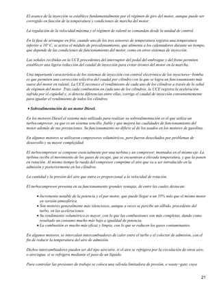 El avance de la inyección se establece fundamentalmente por el régimen de giro del motor, aunque puede ser
corregido en función de la temperatura y condiciones de marcha del motor.

La regulación de la velocidad máxima y el régimen de ralentí se comandan desde la unidad de control.

En la fase de arranque en frío, cuando uno de los tres sensores de temperatura registra una temperatura
inferior a 10º C, se activa el módulo de precalentamiento, que alimenta a los calentadores durante un tiempo,
que depende de las condiciones de funcionamiento del motor, como en otros sistemas de inyección.

Las señales recibidas en la UCE procedentes del interruptor del pedal del embrague y del freno permiten
establecer una ligera reducción del caudal de inyección para evitar tirones del motor en la marcha.

Una importante característica de los sistemas de inyección con control electrónico de los inyectores−bomba
es que permiten una corrección selectiva del caudal por cilindro con la que se logra un funcionamiento más
suave del motor en ralentí. La UCE reconoce el rendimiento de cada uno de los cilindros a través de la señal
de régimen del motor. Tras cada combustión en cada uno de los cilindros, la UCE registra la aceleración
sufrida por el cigüeñal y, si detecta diferencias entre ellas, corrige el caudal de inyección convenientemente
para igualar el rendimiento de todos los cilindros.

• Sobrealimentación de un motor Diesel.

En los motores Diesel el sistema más utilizado para realizar su sobrealimentación es el que utiliza un
turbocompresor, ya que es un sistema sencillo, fiable y que mejora las cualidades de funcionamiento del
motor además de sus prestaciones. Su funcionamiento no difiere al de los usados en los motores de gasolina.

En algunos motores se utilizaron compresores volumétricos, pero fueron desechados por problemas de
desarrollo y su mayor complejidad.

El turbocompresor se compone esencialmente por una turbina y un compresor, montados en el mismo eje. La
turbina recibe el movimiento de los gases de escape, que se encuentran a elevada temperatura, y que la ponen
en rotación. Al mismo tiempo la rueda del compresor comprime el aire que va a ser introducido en la
admisión y posteriormente en los cilindros.

La cantidad y la presión del aire que entra es proporcional a la velocidad de rotación.

El turbocompresor presenta en su funcionamiento grandes ventajas, de entre las cuales destacan:

      • Incremento notable de la potencia y el par motor, que puede llegar a un 35% más que el mismo motor
        en versión atmosférica.
      • Son motores generalmente más silenciosos, aunque a veces se percibe un silbido, procedente del
        turbo, en las aceleraciones.
      • Su rendimiento volumétrico es mayor, con lo que las combustiones son más completas, dando como
        resultado un consumo mucho más bajo a igualdad de potencia.
      • La combustión es mucho más eficaz y limpia, con lo que se reducen los gases contaminantes.

En algunos motores, se intercalan intercambiadores de calor entre el turbo y el colector de admisión, con el
fin de reducir la temperatura del aire de admisión.

Dichos intercambiadores pueden ser del tipo aire/aire, si el aire se refrigera por la circulación de otros aire,
o aire/agua, si se refrigera mediante el paso de un líquido.

Para controlar las presiones de trabajo se coloca una válvula limitadora de presión, o waste−gate, cuya


                                                                                                              21
 