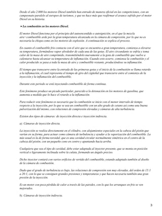 Desde el año 2.000 los motores Diesel también han entrado de manera oficial en las competiciones, con un
campeonato paralelo al europeo de turismos, y que no hace más que reafirmar el avance sufrido por el motor
Diesel en su historia.

• La combustión en los motores Diesel.

El motor Diesel funciona por el principio del autoencendido o autoignición, en el que la mezcla
aire−combustible arde por la gran temperatura alcanzada en la cámara de compresión, por lo que no es
necesaria la chispa como en los motores de explosión. A continuación se explica el proceso.

En cuanto el combustible frio contacta con el aire que se encuentra a gran temperatura, comienza a elevarse
su temperatura, formándose vapor alrededor de cada una de las gotas. El aire circundante se enfría y toma
calor de la masa de aire comprimido, transmitiéndolo nuevamente a la gota de combustible que vuelve a
calentarse hasta alcanzar su temperatura de inflamación. Cuando esto ocurre, comienza la combustión y el
calor producido se pasa a toda la masa de aire y combustible restante, produciéndose su inflamación.

El tiempo que transcurre entre la entrada de las primeras gotas y el inicio de la combustión se llama retardo
a la inflamación, el cual representa el tiempo de giro del cigüeñal que transcurre entre el comienzo de la
inyección y la inflamación del combustible.

Durante este periodo se está inyectando combustible de forma contínua.

Este fenómeno produce un picado particular, parecido a la detonación en los motores de gasolina, que
aumenta a medida que lo hace el retardo a la inflamación.

Para reducir este fenómeno es necesario que la combustión se inicie con el menor intervalo de tiempo
respecto a la inyección, por lo que se usa un combustible con un alto grado de cetano asi como una buena
pulverización del mismo, con relaciones de compresión elevadas y cámaras de alta turbulencia.

Existen dos tipos de cámaras: de inyección directa e inyección indirecta.

a). Cámaras de inyección directa.

La inyección se realiza directamente en el cilindro, con alojamientos especiales en la cabeza del pistón que
varían en su forma, para actuar como cámara de turbulencia y ayudar a la vaporización del combustible. La
más usual es la de forma toroidal, que es una cavidad circular normalmente simétrica en el centro de la
cabeza del pistón, con un pequeño cono en centro y apuntando hacia arriba.

Cualquiera que sea el tipo de cavidad, debe estar adaptada al inyector presente, que se monta en posición
vertical o ligeramente inclinada sobre la culata, formando un ángulo preciso.

Dicho inyector contará con varios orificios de vertido del combustible, estando adaptado también al diseño
de la cámara de combustión.

Dado que el grado de turbulencia es bajo, las relaciones de compresión son muy elevadas, del orden de 15:1
a 20:1, con lo que se consiguen grandes presiones y temperaturas y que hacen necesaria también una gran
presión de la inyección.

Es un motor con poca pérdida de calor a través de las paredes, con lo que los arranques en frio se ven
mejorados.

b). Cámaras de inyección indirecta.


                                                                                                             3
 