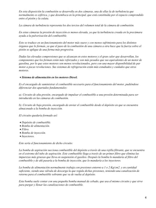 En esta disposición la combustión se desarrolla en dos cámaras, una de ellas la de turbulencia que
normalmente es esférica, y que desemboca en la principal, que está constituída por el espacio comprendido
entre el pistón y la culata.

La cámara de turbulencia representa los dos tercios del volumen total de la cámara de combustión.

En estas cámaras la presión de inyección es menos elevada, ya que la turbulencia creada en la precámara
ayuda a la pulverización del combustible.

Esto se traduce en un funcionamiento del motor más suave y con menos sufrimiento para los distintos
órganos que lo forman, ya que el paso de la combustión de una cámara a otra hace que la fuerza sobre el
pistón se aplique de una forma más progresiva.

Dadas las elevadas compresiones que se alcanzan en estos motores y el gran calor que desarrollan, los
componentes que los forman están más reforzados y son más pesados que sus equivalentes de un motor de
gasolina, por lo que estos motores son menos revolucionados, pero con una mayor disponibilidad de par
motor a pocas revoluciones. Sus sistemas de refrigeración están más estudiados y cuidados que otros
motores.

• Sistema de alimentación en los motores Diesel.

Es el encargado de suministrar el combustible necesario para el funcionamiento del motor, pudiéndose
diferenciar dos apartados fundamentales:

a). Circuito de alta presión, encargado de impulsar el combustible a una presión determinada para ser
introducido en las cámaras de combustión.

b). Circuito de baja presión, encargado de enviar el combustible desde el depósito en que se encuentra
almacenado a la bomba de inyección.

El circuito quedaría formado así:

• Depósito de combustible.
• Bomba de alimentación.
• Filtro.
• Bomba de inyección.
• Inyectores.

Este sería el funcionamiento de dicho circuito:

La bomba de aspiración succiona combustible del depósito a través de una rejilla filtrante, que se encuentra
en el extremo del tubo de aspiración. Este combustible llega a través de un primer filtro que elimina las
impurezas más gruesas que lleva en suspensión el gasóleo. Después la bomba lo mandaría al filtro del
combustible y de ahí pasaría a la bomba de inyección, que lo mandaría a los inyectores.

La bomba de alimentación normalmente trabaja con presiones entorno a 1 o 2 Kg/cm2. y en cantidad
suficiente, siendo una válvula de descarga la que regula dichas presiones, teniendo una canalización de
retorno para el combustible sobrante que va de vuelta al depósito.

Esta bomba suele contar con una pequeña bomba manual de cebado, que usa el mismo circuito y que sirve
para purgar y llenar las canalizaciones de combustible.



                                                                                                               4
 