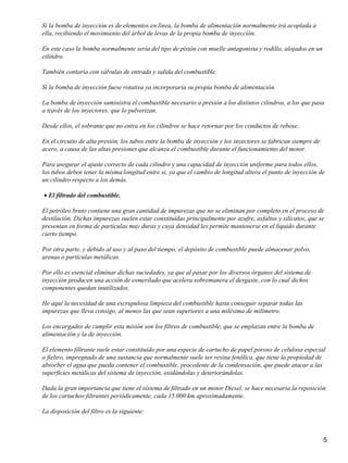 Si la bomba de inyección es de elementos en línea, la bomba de alimentación normalmente irá acoplada a
ella, recibiendo el movimiento del árbol de levas de la propia bomba de inyección.

En este caso la bomba normalmente sería del tipo de pistón con muelle antagonista y rodillo, alojados en un
cilindro.

También contaría con válvulas de entrada y salida del combustible.

Si la bomba de inyección fuese rotativa ya incorporaría su propia bomba de alimentación.

La bomba de inyección suministra el combustible necesario a presión a los distintos cilindros, a los que pasa
a través de los inyectores, que lo pulverizan.

Desde ellos, el sobrante que no entra en los cilindros se hace retornar por los conductos de rebose.

En el circuito de alta presión, los tubos entre la bomba de inyección y los inyectores se fabrican siempre de
acero, a causa de las altas presiones que alcanza el combustible durante el funcionamiento del motor.

Para asegurar el ajuste correcto de cada cilindro y una capacidad de inyección uniforme para todos ellos,
los tubos deben tener la misma longitud entre si, ya que el cambio de longitud altera el punto de inyección de
un cilindro respecto a los demás.

• El filtrado del combustible.

El petróleo bruto contiene una gran cantidad de impurezas que no se eliminan por completo en el proceso de
destilación. Dichas impurezas suelen estar constituidas principalmente por azufre, asfaltos y silicatos, que se
presentan en forma de partículas muy duras y cuya densidad les permite mantenerse en el líquido durante
cierto tiempo.

Por otra parte, y debido al uso y al paso del tiempo, el depósito de combustible puede almacenar polvo,
arenas o partículas metálicas.

Por ello es esencial eliminar dichas suciedades, ya que al pasar por los diversos órganos del sistema de
inyección producen una acción de esmerilado que acelera sobremanera el desgaste, con lo cual dichos
componentes quedan inutilizados.

He aquí la necesidad de una escrupulosa limpieza del combustible hasta conseguir separar todas las
impurezas que lleva consigo, al menos las que sean superiores a una milésima de milímetro.

Los encargados de cumplir esta misión son los filtros de combustible, que se emplazan entre la bomba de
alimentación y la de inyección.

El elemento filtrante suele estar constituido por una especie de cartucho de papel poroso de celulosa especial
o fieltro, impregnado de una sustancia que normalmente suele ser resina fenólica, que tiene la propiedad de
absorber el agua que pueda contener el combustible, procedente de la condensación, que puede atacar a las
superficies metálicas del sistema de inyección, oxidándolas y deteriorándolas.

Dada la gran importancia que tiene el sistema de filtrado en un motor Diesel, se hace necesaria la reposición
de los cartuchos filtrantes periódicamente, cada 15.000 km aproximadamente.

La disposición del filtro es la siguiente:



                                                                                                                5
 