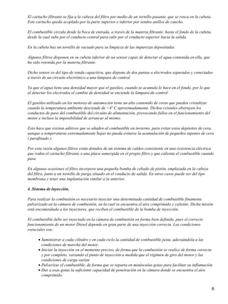 El cartucho filtrante se fija a la cabeza del filtro por medio de un tornillo pasante, que se rosca en la cubeta.
Este cartucho queda acoplado por la parte superior e inferior por sendos anillos de caucho.

El combustible circula desde la boca de entrada, a través de la materia filtrante, hasta el fondo de la cubeta,
desde la cual sube por el conducto central para salir por el conducto superior hacia la salida.

En la cubeta hay un tornillo de vaciado para su limpieza de las impurezas depositadas.

Algunos filtros disponen en su cubeta inferior de un sensor capaz de detectar el agua contenida en ella, que
ha sido retenida por la materia filtrante.

Dicho sensor es del tipo de sonda capacitiva, que dispone de dos puntas o electrodos separados y conectados
a través de un circuito electrónico a una lámpara de control.

Ya que el agua tiene una densidad mayor que el gasóleo, cuando se acumula lo hace en el fondo, por lo que
al detectar los electrodos el cambio de densidad se enciende la lámpara de control

El gasóleo utilizado en los motores de automoción tiene un alto contenido de ceras que pueden cristalizar
cuando la temperatura ambiente desciende de −4º C aproximadamente. Dichos cristales obstruyen los
conductos de paso del combustible del circuito de alimentación, provocando fallos en el funcionamiento del
motor e incluso la imposibilidad de arrancar al mismo.

Esto hace que existan aditivos que se añaden al combustible en invierno, para evitar estos depósitos de cera,
aunque a temperaturas extremadamente bajas no pueda evitarse la acumulación de pequeños tapones de cera
( parafinado ).

Por esta razón algunos filtros están dotados de un sistema de caldeo consistente en una resistencia eléctrica
que rodea el cartucho filtrante o una placa sumergida en el propio filtro y que calienta el combustible cuando
pasa.

En algunas ocasiones el filtro incorpora una pequeña bomba de cebado de pistón, emplazada en la cabeza
del filtro, junto a un tornillo de purga situado en el conducto de salida. En otros casos puede ser del tipo
membrana y tener una implantación similar a la anterior.

4. Sistema de inyección.

Para realizar la combustión es necesario inyectar una determinada cantidad de combustible finamente
pulverizado en la cámara de combustión, en la cual se encuentra el aire comprimido y caliente. Dicha misión
está encomendada a los inyectores, que reciben el combustible de la bomba de inyección.

El combustible debe ser inyectado en la cámara de combustión en forma bien definida, pues el correcto
funcionamiento de un motor Diesel depende en gran parte de una inyección correcta. Las condiciones
esenciales son:

      • Suministrar a cada cilindro y en cada ciclo la cantidad de combustible justa, adecuándola a las
        condiciones de marcha del motor.
      • Iniciar la inyección en el momento preciso, de forma que la combustión se realice de forma correcta
        y por completo, variando el punto de inyección a medida que el régimen de giro del motor y las
        condiciones de carga varían
      • Pulverizar el combustible, de forma que se reparta en minúsculas gotas para facilitar su inflamación.
      • Dar a esas gotas la suficiente capacidad de penetración en la cámara donde se encuentra el aire
        comprimido.


                                                                                                                    6
 