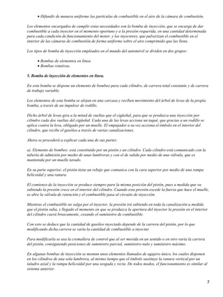 • Difundir de manera uniforme las partículas de combustible en el aire de la cámara de combustión.

Los elementos encargados de cumplir estas necesidades son la bomba de inyección, que se encarga de dar
combustible a cada inyector en el momento oportuno y a la presión requerida, en una cantidad determinada
para cada condición de funcionamiento del motor, y los inyectores, que pulverizan el combustible en el
interior de las cámaras de combustión de forma uniforme sobre el aire comprimido que las llena.

Los tipos de bomba de inyección empleados en el mundo del automóvil se dividen en dos grupos:

      • Bombas de elementos en línea.
      • Bombas rotativas.

5. Bomba de inyección de elementos en línea.

En esta bomba se dispone un elemento de bombeo para cada cilindro, de carrera total constante y de carrera
de trabajo variable.

Los elementos de esta bomba se alojan en una carcasa y reciben movimiento del árbol de levas de la propia
bomba, a través de un impulsor de rodillo.

Dicho árbol de levas gira a la mitad de vueltas que el cigüeñal, para que se produzca una inyección por
cilindro cada dos vueltas del cigüeñal. Cada una de las levas acciona un taqué, que gracias a un rodillo se
aplica contra la leva, obligado por un muelle. El empujador a su vez acciona el émbolo en el interior del
cilindro, que recibe el gasóleo a través de varias canalizaciones.

Ahora se procederá a explicar cada una de sus partes:

a). Elemento de bombeo: está constituido por un pistón y un cilindro. Cada cilindro está comunicado con la
tubería de admisión por medio de unas lumbreras y con el de salida por medio de una válvula, que es
mantenida por un muelle tarado.

En su parte superior, el pistón tiene un rebaje que comunica con la cara superior por medio de una rampa
helicoidal y una ranura.

El comienzo de la inyección se produce siempre para la misma posición del pistón, pues a medida que va
subiendo la presión crece en el interior del cilindro. Cuando esta presión excede la fuerza que hace el muelle,
se abre la válvula de retención y el combustible pasa al circuito de inyección.

Mientras el combustible no salga por el inyector, la presión irá subiendo en toda la canalización a medida
que el pistón suba, y llegado el momento en que se produzca la apertura del inyector la presión en el interior
del cilindro caerá bruscamente, cesando el suministro de combustible.

Con esto se deduce que la cantidad de gasóleo inyectado depende de la carrera del pistón, por lo que
modificando dicha carrera se varía la cantidad de combustible a inyectar.

Para modificarla se usa la cremallera de control que al ser movida en un sentido o en otro varía la carrera
del pistón, consiguiendo posiciones de suministro parcial, suministro nulo y suministro máximo.

En algunas bombas de inyección se montan unos elementos llamados de agujero único, los cuales disponen
en los cilindros de una sola lumbrera, al mismo tiempo que el émbolo sustituye la ranura vertical por un
taladro axial y la rampa helicoidal por una sesgada y recta. De todos modos, el funcionamiento es similar al
sistema anterior.


                                                                                                              7
 