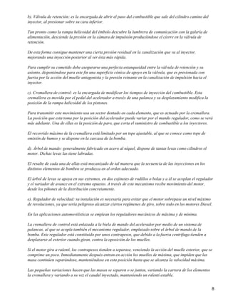 b). Válvula de retención: es la encargada de abrir el paso del combustible que sale del cilindro camino del
inyector, al presionar sobre su cara inferior.

Tan pronto como la rampa helicoidal del émbolo descubre la lumbrera de comunicación con la galería de
alimentación, desciende la presión en la cámara de impulsión produciéndose el cierre en la válvula de
retención.

De esta forma consigue mantener una cierta presión residual en la canalización que va al inyector,
mejorando una inyección posterior al ser ésta más rápida.

Para cumplir su cometido debe asegurarse una perfecta estanqueidad entre la válvula de retención y su
asiento, disponiéndose para este fin una superficie cónica de apoyo en la válvula, que es presionada con
fuerza por la acción del muelle antagonista y la presión reinante en la canalización de impulsión hacia el
inyector.

c). Cremallera de control: es la encargada de modificar los tiempos de inyección del combustible. Esta
cremallera es movida por el pedal del acelerador a través de una palanca y su desplazamiento modifica la
posición de la rampa helicoidal de los pistones.

Para transmitir este movimiento usa un sector dentado en cada elemento, que es actuado por la cremallera.
La posición que esta toma por la posición del acelerador puede variar por el mando regulador, como se verá
más adelante. Una de ellas es la posición de paro, que corta el suministro de combustible a los inyectores.

El recorrido máximo de la cremallera está limitado por un tope ajustable, al que se conoce como tope de
emisión de humos y se dispone en la carcasa de la bomba.

d). Árbol de mando: generalmente fabricado en acero al níquel, dispone de tantas levas como cilindros el
motor. Dichas levas las tiene labradas.

El resalte de cada una de ellas está mecanizado de tal manera que la secuencia de las inyecciones en los
distintos elementos de bombeo se produzca en el orden adecuado.

El árbol de levas se apoya en sus extremos, en dos cojinetes de rodillos o bolas y a él se acoplan el regulador
y el variador de avance en el extremo opuesto. A través de este mecanismo recibe movimiento del motor,
desde los piñones de la distribución concretamente.

e). Regulador de velocidad: su instalación es necesaria para evitar que el motor sobrepase un nivel máximo
de revoluciones, ya que sería peligroso alcanzar ciertos regímenes de giro, sobre todo en los motores Diesel.

En las aplicaciones automovilísticas se emplean los reguladores mecánicos de máxima y de mínima.

La cremallera de control está enlazada a la biela de mando del acelerador por medio de un sistema de
palancas, al que se acopla también el mecanismo regulador, emplazado sobre el árbol de mando de la
bomba. Este regulador está constituido por unos contrapesos, que debido a la fuerza centrífuga tienden a
desplazarse al exterior cuando giran, contra la oposición de los muelles.

Si el motor gira a ralentí, los contrapesos tienden a separase, venciendo la acción del muelle exterior, que se
comprime un poco. Inmediatamente después entran en acción los muelles de máxima, que impiden que las
masa continúen separándose, manteniéndose en esta posición hasta que se alcanza la velocidad máxima.

Las pequeñas variaciones hacen que las masas se separen o se junten, variando la carrera de los elementos
la cremallera y variando a su vez el caudal inyectado, manteniendo un ralentí estable.


                                                                                                              8
 