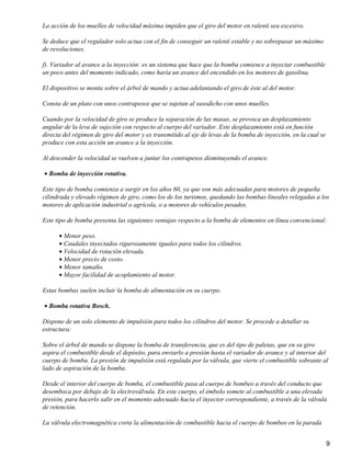 La acción de los muelles de velocidad máxima impiden que el giro del motor en ralentí sea excesivo.

Se deduce que el regulador solo actua con el fin de conseguir un ralentí estable y no sobrepasar un máximo
de revoluciones.

f). Variador al avance a la inyección: es un sistema que hace que la bomba comience a inyectar combustible
un poco antes del momento indicado, como haría un avance del encendido en los motores de gasolina.

El dispositivo se monta sobre el árbol de mando y actua adelantando el giro de éste al del motor.

Consta de un plato con unos contrapesos que se sujetan al susodicho con unos muelles.

Cuando por la velocidad de giro se produce la separación de las masas, se provoca un desplazamiento
angular de la leva de sujeción con respecto al cuerpo del variador. Este desplazamiento está en función
directa del régimen de giro del motor y es transmitido al eje de levas de la bomba de inyección, en la cual se
produce con esta acción un avance a la inyección.

Al descender la velocidad se vuelven a juntar los contrapesos disminuyendo el avance.

• Bomba de inyección rotativa.

Este tipo de bomba comienza a surgir en los años 60, ya que son más adecuadas para motores de pequeña
cilindrada y elevado régimen de giro, como los de los turismos, quedando las bombas lineales relegadas a los
motores de aplicación industrial o agrícola, o a motores de vehículos pesados.

Este tipo de bomba presenta las siguientes ventajas respecto a la bomba de elementos en línea convencional:

      • Menor peso.
      • Caudales inyectados rigurosamente iguales para todos los cilindros.
      • Velocidad de rotación elevada.
      • Menor precio de costo.
      • Menor tamaño.
      • Mayor facilidad de acoplamiento al motor.

Estas bombas suelen incluir la bomba de alimentación en su cuerpo.

• Bomba rotativa Bosch.

Dispone de un solo elemento de impulsión para todos los cilindros del motor. Se procede a detallar su
estructura:

Sobre el árbol de mando se dispone la bomba de transferencia, que es del tipo de paletas, que en su giro
aspira el combustible desde el depósito, para enviarlo a presión hasta el variador de avance y al interior del
cuerpo de bomba. La presión de impulsión está regulada por la válvula, que vierte el combustible sobrante al
lado de aspiración de la bomba.

Desde el interior del cuerpo de bomba, el combustible pasa al cuerpo de bombeo a través del conducto que
desemboca por debajo de la electroválvula. En este cuerpo, el émbolo somete al combustible a una elevada
presión, para hacerlo salir en el momento adecuado hacia el inyector correspondiente, a través de la válvula
de retención.

La válvula electromagnética corta la alimentación de combustible hacia el cuerpo de bombeo en la parada


                                                                                                                 9
 