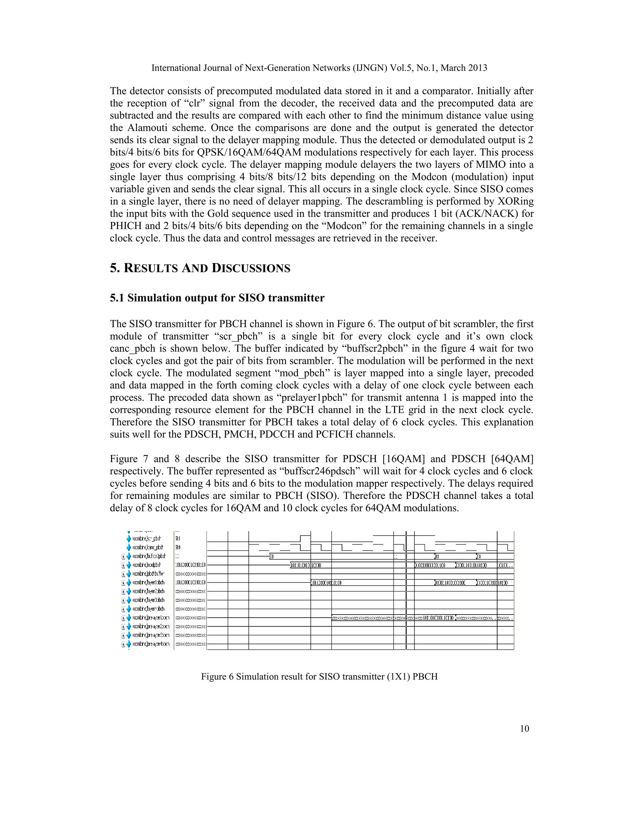 International Journal of Next-Generation Networks (IJNGN) Vol.5, No.1, March 2013
10
The detector consists of precomputed modulated data stored in it and a comparator. Initially after
the reception of “clr” signal from the decoder, the received data and the precomputed data are
subtracted and the results are compared with each other to find the minimum distance value using
the Alamouti scheme. Once the comparisons are done and the output is generated the detector
sends its clear signal to the delayer mapping module. Thus the detected or demodulated output is 2
bits/4 bits/6 bits for QPSK/16QAM/64QAM modulations respectively for each layer. This process
goes for every clock cycle. The delayer mapping module delayers the two layers of MIMO into a
single layer thus comprising 4 bits/8 bits/12 bits depending on the Modcon (modulation) input
variable given and sends the clear signal. This all occurs in a single clock cycle. Since SISO comes
in a single layer, there is no need of delayer mapping. The descrambling is performed by XORing
the input bits with the Gold sequence used in the transmitter and produces 1 bit (ACK/NACK) for
PHICH and 2 bits/4 bits/6 bits depending on the “Modcon” for the remaining channels in a single
clock cycle. Thus the data and control messages are retrieved in the receiver.
5. RESULTS AND DISCUSSIONS
5.1 Simulation output for SISO transmitter
The SISO transmitter for PBCH channel is shown in Figure 6. The output of bit scrambler, the first
module of transmitter “scr_pbch” is a single bit for every clock cycle and it’s own clock
canc_pbch is shown below. The buffer indicated by “buffscr2pbch” in the figure 4 wait for two
clock cycles and got the pair of bits from scrambler. The modulation will be performed in the next
clock cycle. The modulated segment “mod_pbch” is layer mapped into a single layer, precoded
and data mapped in the forth coming clock cycles with a delay of one clock cycle between each
process. The precoded data shown as “prelayer1pbch” for transmit antenna 1 is mapped into the
corresponding resource element for the PBCH channel in the LTE grid in the next clock cycle.
Therefore the SISO transmitter for PBCH takes a total delay of 6 clock cycles. This explanation
suits well for the PDSCH, PMCH, PDCCH and PCFICH channels.
Figure 7 and 8 describe the SISO transmitter for PDSCH [16QAM] and PDSCH [64QAM]
respectively. The buffer represented as “buffscr246pdsch” will wait for 4 clock cycles and 6 clock
cycles before sending 4 bits and 6 bits to the modulation mapper respectively. The delays required
for remaining modules are similar to PBCH (SISO). Therefore the PDSCH channel takes a total
delay of 8 clock cycles for 16QAM and 10 clock cycles for 64QAM modulations.
Figure 6 Simulation result for SISO transmitter (1X1) PBCH
 