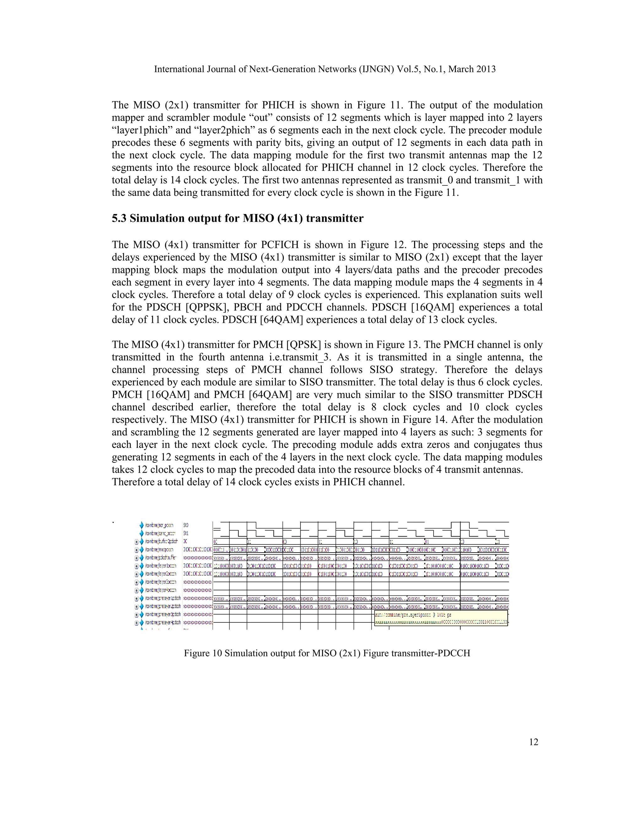 International Journal of Next-Generation Networks (IJNGN) Vol.5, No.1, March 2013
12
The MISO (2x1) transmitter for PHICH is shown in Figure 11. The output of the modulation
mapper and scrambler module “out” consists of 12 segments which is layer mapped into 2 layers
“layer1phich” and “layer2phich” as 6 segments each in the next clock cycle. The precoder module
precodes these 6 segments with parity bits, giving an output of 12 segments in each data path in
the next clock cycle. The data mapping module for the first two transmit antennas map the 12
segments into the resource block allocated for PHICH channel in 12 clock cycles. Therefore the
total delay is 14 clock cycles. The first two antennas represented as transmit_0 and transmit_1 with
the same data being transmitted for every clock cycle is shown in the Figure 11.
5.3 Simulation output for MISO (4x1) transmitter
The MISO (4x1) transmitter for PCFICH is shown in Figure 12. The processing steps and the
delays experienced by the MISO (4x1) transmitter is similar to MISO (2x1) except that the layer
mapping block maps the modulation output into 4 layers/data paths and the precoder precodes
each segment in every layer into 4 segments. The data mapping module maps the 4 segments in 4
clock cycles. Therefore a total delay of 9 clock cycles is experienced. This explanation suits well
for the PDSCH [QPPSK], PBCH and PDCCH channels. PDSCH [16QAM] experiences a total
delay of 11 clock cycles. PDSCH [64QAM] experiences a total delay of 13 clock cycles.
The MISO (4x1) transmitter for PMCH [QPSK] is shown in Figure 13. The PMCH channel is only
transmitted in the fourth antenna i.e.transmit_3. As it is transmitted in a single antenna, the
channel processing steps of PMCH channel follows SISO strategy. Therefore the delays
experienced by each module are similar to SISO transmitter. The total delay is thus 6 clock cycles.
PMCH [16QAM] and PMCH [64QAM] are very much similar to the SISO transmitter PDSCH
channel described earlier, therefore the total delay is 8 clock cycles and 10 clock cycles
respectively. The MISO (4x1) transmitter for PHICH is shown in Figure 14. After the modulation
and scrambling the 12 segments generated are layer mapped into 4 layers as such: 3 segments for
each layer in the next clock cycle. The precoding module adds extra zeros and conjugates thus
generating 12 segments in each of the 4 layers in the next clock cycle. The data mapping modules
takes 12 clock cycles to map the precoded data into the resource blocks of 4 transmit antennas.
Therefore a total delay of 14 clock cycles exists in PHICH channel.
.
Figure 10 Simulation output for MISO (2x1) Figure transmitter-PDCCH
 