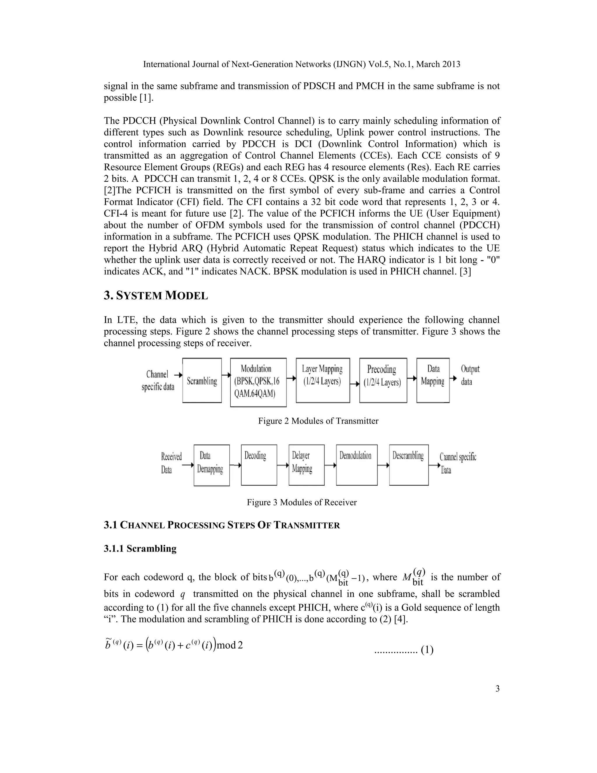 International Journal of Next-Generation Networks (IJNGN) Vol.5, No.1, March 2013
3
signal in the same subframe and transmission of PDSCH and PMCH in the same subframe is not
possible [1].
The PDCCH (Physical Downlink Control Channel) is to carry mainly scheduling information of
different types such as Downlink resource scheduling, Uplink power control instructions. The
control information carried by PDCCH is DCI (Downlink Control Information) which is
transmitted as an aggregation of Control Channel Elements (CCEs). Each CCE consists of 9
Resource Element Groups (REGs) and each REG has 4 resource elements (Res). Each RE carries
2 bits. A PDCCH can transmit 1, 2, 4 or 8 CCEs. QPSK is the only available modulation format.
[2]The PCFICH is transmitted on the first symbol of every sub-frame and carries a Control
Format Indicator (CFI) field. The CFI contains a 32 bit code word that represents 1, 2, 3 or 4.
CFI-4 is meant for future use [2]. The value of the PCFICH informs the UE (User Equipment)
about the number of OFDM symbols used for the transmission of control channel (PDCCH)
information in a subframe. The PCFICH uses QPSK modulation. The PHICH channel is used to
report the Hybrid ARQ (Hybrid Automatic Repeat Request) status which indicates to the UE
whether the uplink user data is correctly received or not. The HARQ indicator is 1 bit long - "0"
indicates ACK, and "1" indicates NACK. BPSK modulation is used in PHICH channel. [3]
3. SYSTEM MODEL
In LTE, the data which is given to the transmitter should experience the following channel
processing steps. Figure 2 shows the channel processing steps of transmitter. Figure 3 shows the
channel processing steps of receiver.
Figure 2 Modules of Transmitter
Figure 3 Modules of Receiver
3.1 CHANNEL PROCESSING STEPS OF TRANSMITTER
3.1.1 Scrambling
For each codeword q, the block of bits 1)
(q)
bit
(M
(q)
b
(0),...,
(q)
b − , where
)
(
bit
q
M is the number of
bits in codeword q transmitted on the physical channel in one subframe, shall be scrambled
according to (1) for all the five channels except PHICH, where c(q)
(i) is a Gold sequence of length
“i”. The modulation and scrambling of PHICH is done according to (2) [4].
( ) 2
mod
)
(
)
(
)
(
~ )
(
)
(
)
(
i
c
i
b
i
b q
q
q
+
= ................ (1)
International Journal of Next-Generation Networks (IJNGN) Vol.5, No.1, March 2013
3
signal in the same subframe and transmission of PDSCH and PMCH in the same subframe is not
possible [1].
The PDCCH (Physical Downlink Control Channel) is to carry mainly scheduling information of
different types such as Downlink resource scheduling, Uplink power control instructions. The
control information carried by PDCCH is DCI (Downlink Control Information) which is
transmitted as an aggregation of Control Channel Elements (CCEs). Each CCE consists of 9
Resource Element Groups (REGs) and each REG has 4 resource elements (Res). Each RE carries
2 bits. A PDCCH can transmit 1, 2, 4 or 8 CCEs. QPSK is the only available modulation format.
[2]The PCFICH is transmitted on the first symbol of every sub-frame and carries a Control
Format Indicator (CFI) field. The CFI contains a 32 bit code word that represents 1, 2, 3 or 4.
CFI-4 is meant for future use [2]. The value of the PCFICH informs the UE (User Equipment)
about the number of OFDM symbols used for the transmission of control channel (PDCCH)
information in a subframe. The PCFICH uses QPSK modulation. The PHICH channel is used to
report the Hybrid ARQ (Hybrid Automatic Repeat Request) status which indicates to the UE
whether the uplink user data is correctly received or not. The HARQ indicator is 1 bit long - "0"
indicates ACK, and "1" indicates NACK. BPSK modulation is used in PHICH channel. [3]
3. SYSTEM MODEL
In LTE, the data which is given to the transmitter should experience the following channel
processing steps. Figure 2 shows the channel processing steps of transmitter. Figure 3 shows the
channel processing steps of receiver.
Figure 2 Modules of Transmitter
Figure 3 Modules of Receiver
3.1 CHANNEL PROCESSING STEPS OF TRANSMITTER
3.1.1 Scrambling
For each codeword q, the block of bits 1)
(q)
bit
(M
(q)
b
(0),...,
(q)
b − , where
)
(
bit
q
M is the number of
bits in codeword q transmitted on the physical channel in one subframe, shall be scrambled
according to (1) for all the five channels except PHICH, where c(q)
(i) is a Gold sequence of length
“i”. The modulation and scrambling of PHICH is done according to (2) [4].
( ) 2
mod
)
(
)
(
)
(
~ )
(
)
(
)
(
i
c
i
b
i
b q
q
q
+
= ................ (1)
International Journal of Next-Generation Networks (IJNGN) Vol.5, No.1, March 2013
3
signal in the same subframe and transmission of PDSCH and PMCH in the same subframe is not
possible [1].
The PDCCH (Physical Downlink Control Channel) is to carry mainly scheduling information of
different types such as Downlink resource scheduling, Uplink power control instructions. The
control information carried by PDCCH is DCI (Downlink Control Information) which is
transmitted as an aggregation of Control Channel Elements (CCEs). Each CCE consists of 9
Resource Element Groups (REGs) and each REG has 4 resource elements (Res). Each RE carries
2 bits. A PDCCH can transmit 1, 2, 4 or 8 CCEs. QPSK is the only available modulation format.
[2]The PCFICH is transmitted on the first symbol of every sub-frame and carries a Control
Format Indicator (CFI) field. The CFI contains a 32 bit code word that represents 1, 2, 3 or 4.
CFI-4 is meant for future use [2]. The value of the PCFICH informs the UE (User Equipment)
about the number of OFDM symbols used for the transmission of control channel (PDCCH)
information in a subframe. The PCFICH uses QPSK modulation. The PHICH channel is used to
report the Hybrid ARQ (Hybrid Automatic Repeat Request) status which indicates to the UE
whether the uplink user data is correctly received or not. The HARQ indicator is 1 bit long - "0"
indicates ACK, and "1" indicates NACK. BPSK modulation is used in PHICH channel. [3]
3. SYSTEM MODEL
In LTE, the data which is given to the transmitter should experience the following channel
processing steps. Figure 2 shows the channel processing steps of transmitter. Figure 3 shows the
channel processing steps of receiver.
Figure 2 Modules of Transmitter
Figure 3 Modules of Receiver
3.1 CHANNEL PROCESSING STEPS OF TRANSMITTER
3.1.1 Scrambling
For each codeword q, the block of bits 1)
(q)
bit
(M
(q)
b
(0),...,
(q)
b − , where
)
(
bit
q
M is the number of
bits in codeword q transmitted on the physical channel in one subframe, shall be scrambled
according to (1) for all the five channels except PHICH, where c(q)
(i) is a Gold sequence of length
“i”. The modulation and scrambling of PHICH is done according to (2) [4].
( ) 2
mod
)
(
)
(
)
(
~ )
(
)
(
)
(
i
c
i
b
i
b q
q
q
+
= ................ (1)
 