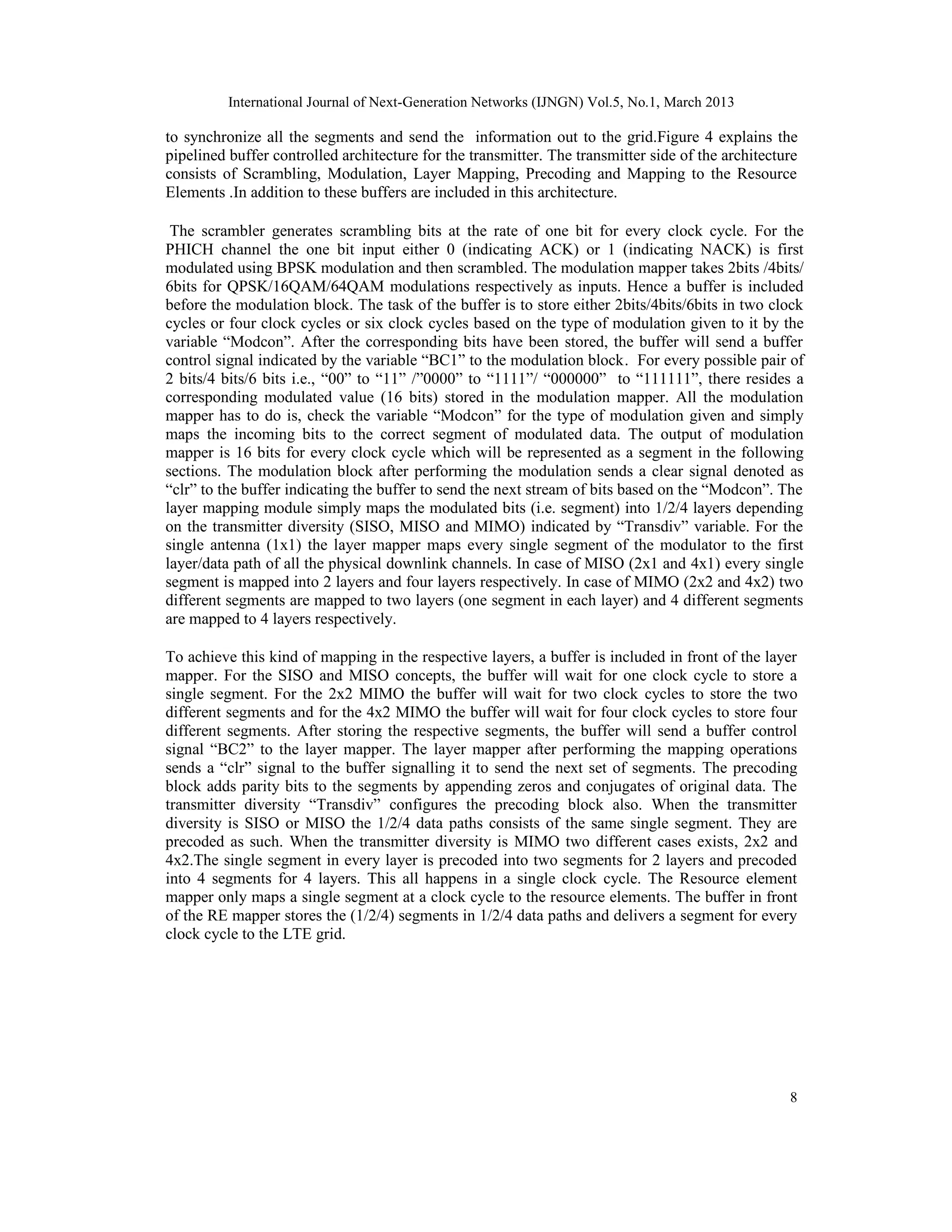 International Journal of Next-Generation Networks (IJNGN) Vol.5, No.1, March 2013
8
to synchronize all the segments and send the information out to the grid.Figure 4 explains the
pipelined buffer controlled architecture for the transmitter. The transmitter side of the architecture
consists of Scrambling, Modulation, Layer Mapping, Precoding and Mapping to the Resource
Elements .In addition to these buffers are included in this architecture.
The scrambler generates scrambling bits at the rate of one bit for every clock cycle. For the
PHICH channel the one bit input either 0 (indicating ACK) or 1 (indicating NACK) is first
modulated using BPSK modulation and then scrambled. The modulation mapper takes 2bits /4bits/
6bits for QPSK/16QAM/64QAM modulations respectively as inputs. Hence a buffer is included
before the modulation block. The task of the buffer is to store either 2bits/4bits/6bits in two clock
cycles or four clock cycles or six clock cycles based on the type of modulation given to it by the
variable “Modcon”. After the corresponding bits have been stored, the buffer will send a buffer
control signal indicated by the variable “BC1” to the modulation block. For every possible pair of
2 bits/4 bits/6 bits i.e., “00” to “11” /”0000” to “1111”/ “000000” to “111111”, there resides a
corresponding modulated value (16 bits) stored in the modulation mapper. All the modulation
mapper has to do is, check the variable “Modcon” for the type of modulation given and simply
maps the incoming bits to the correct segment of modulated data. The output of modulation
mapper is 16 bits for every clock cycle which will be represented as a segment in the following
sections. The modulation block after performing the modulation sends a clear signal denoted as
“clr” to the buffer indicating the buffer to send the next stream of bits based on the “Modcon”. The
layer mapping module simply maps the modulated bits (i.e. segment) into 1/2/4 layers depending
on the transmitter diversity (SISO, MISO and MIMO) indicated by “Transdiv” variable. For the
single antenna (1x1) the layer mapper maps every single segment of the modulator to the first
layer/data path of all the physical downlink channels. In case of MISO (2x1 and 4x1) every single
segment is mapped into 2 layers and four layers respectively. In case of MIMO (2x2 and 4x2) two
different segments are mapped to two layers (one segment in each layer) and 4 different segments
are mapped to 4 layers respectively.
To achieve this kind of mapping in the respective layers, a buffer is included in front of the layer
mapper. For the SISO and MISO concepts, the buffer will wait for one clock cycle to store a
single segment. For the 2x2 MIMO the buffer will wait for two clock cycles to store the two
different segments and for the 4x2 MIMO the buffer will wait for four clock cycles to store four
different segments. After storing the respective segments, the buffer will send a buffer control
signal “BC2” to the layer mapper. The layer mapper after performing the mapping operations
sends a “clr” signal to the buffer signalling it to send the next set of segments. The precoding
block adds parity bits to the segments by appending zeros and conjugates of original data. The
transmitter diversity “Transdiv” configures the precoding block also. When the transmitter
diversity is SISO or MISO the 1/2/4 data paths consists of the same single segment. They are
precoded as such. When the transmitter diversity is MIMO two different cases exists, 2x2 and
4x2.The single segment in every layer is precoded into two segments for 2 layers and precoded
into 4 segments for 4 layers. This all happens in a single clock cycle. The Resource element
mapper only maps a single segment at a clock cycle to the resource elements. The buffer in front
of the RE mapper stores the (1/2/4) segments in 1/2/4 data paths and delivers a segment for every
clock cycle to the LTE grid.
 