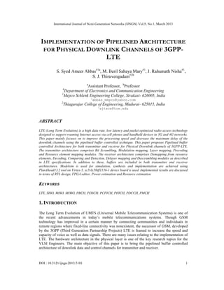 International Journal of Next-Generation Networks (IJNGN) Vol.5, No.1, March 2013
DOI : 10.5121/ijngn.2013.5101 1
IMPLEMENTATION OF PIPELINED ARCHITECTURE
FOR PHYSICAL DOWNLINK CHANNELS OF 3GPP-
LTE
S. Syed Ameer Abbas#1a
, M. Beril Sahaya Mary#1
, J. Rahumath Nisha#1
,
S. J. Thiruvengadam#2b
a
Assistant Professor, b
Professor
#
Department of Electronics and Communication Engineering
1
Mepco Schlenk Engineering College, Sivakasi- 626005, India
1
abbas_mepco@yahoo.com
2
Thiagarajar College of Engineering, Madurai- 625015, India
2
sjtece@tce.edu
ABSTRACT
LTE (Long Term Evolution) is a high data rate, low latency and packet optimized radio access technology
designed to support roaming Internet access via cell phones and handheld devices in 3G and 4G networks.
This paper mainly focuses on to improve the processing speed and decrease the maximum delay of the
downlink channels using the pipelined buffer controlled technique. This paper proposes Pipelined buffer
controlled Architecture for both transmitter and receiver for Physical Downlink channels of 3GPP-LTE.
The transmitter architecture comprises Bit Scrambling, Modulation mapping, Layer mapping, Precoding
and Resource element mapping modules. The receiver architecture comprises Demapping from resource
elements, Decoding, Comparing and Detection, Delayer mapping and Descrambling modules as described
in LTE specifications. In addition to these, buffers are included in both transmitter and receiver
architectures. Modelsim is used for simulation, synthesis and implementation are achieved using
PlanAhead13.2 tool on Virtex-5, xc5vlx50tff1136-1 device board is used. Implemented results are discussed
in terms of RTL design, FPGA editor, Power estimation and Resource estimation.
KEYWORDS
LTE, SISO, MISO, MIMO, PBCH, PDSCH, PCFICH, PHICH, PDCCH, PMCH
1. INTRODUCTION
The Long Term Evolution of UMTS (Universal Mobile Telecommunication Systems) is one of
the recent advancements in today’s mobile telecommunications systems. Though GSM
technology has improved in a certain manner by connecting communities and individuals in
remote regions where fixed-line connectivity was nonexistent, the successor of GSM, developed
by the 3GPP (Third Generation Partnership Projects) LTE is framed to increase the speed and
capacity of voice as well as data signals. There are many issues relating to the implementation of
LTE. The hardware architecture in the physical layer is one of the key research topics for the
VLSI Engineers. The main objective of this paper is to bring the pipelined buffer controlled
architecture of downlink data and control channels for transmitter and receiver.
 