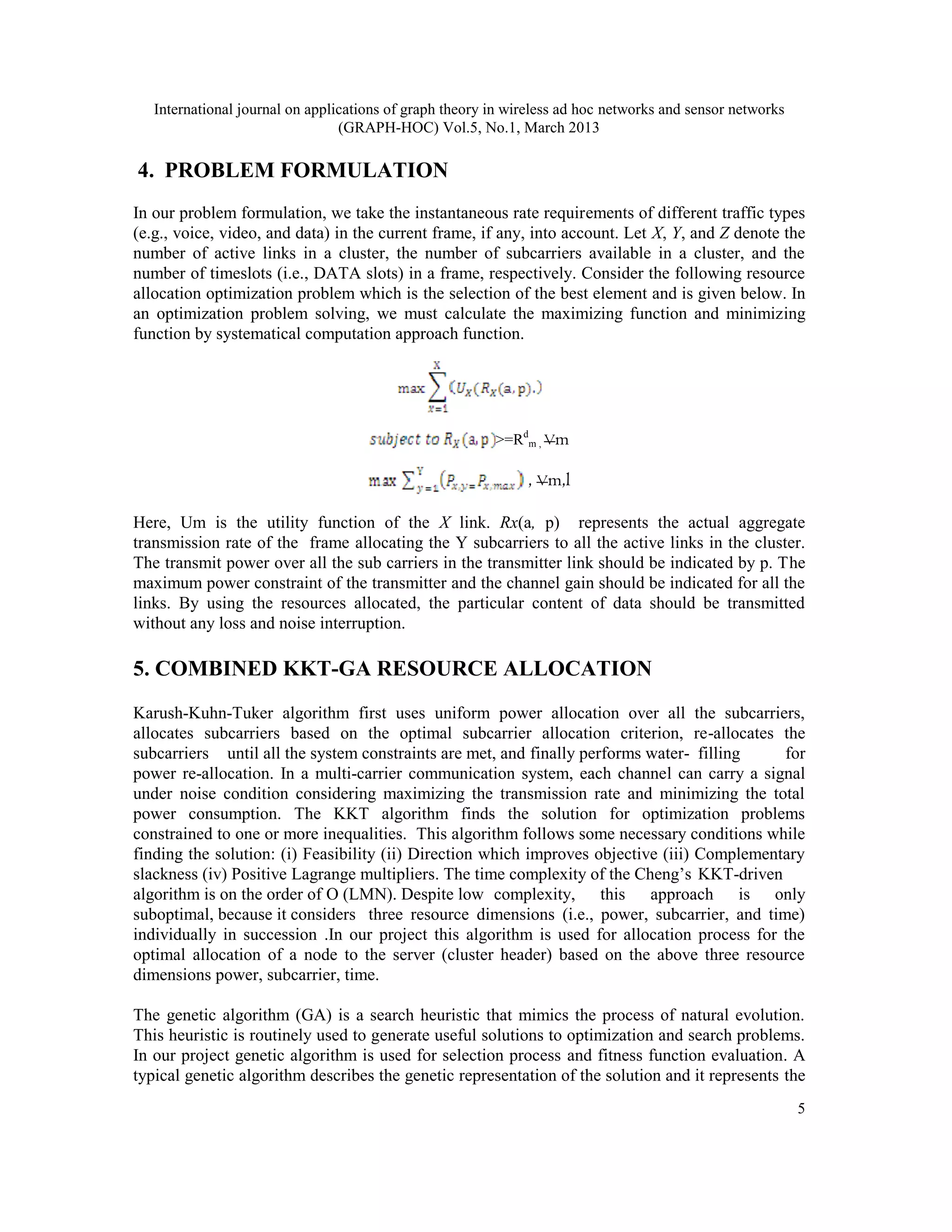 International journal on applications of graph theory in wireless ad hoc networks and sensor networks
                                 (GRAPH-HOC) Vol.5, No.1, March 2013

4. PROBLEM FORMULATION
In our problem formulation, we take the instantaneous rate requirements of different traffic types
(e.g., voice, video, and data) in the current frame, if any, into account. Let X, Y, and Z denote the
number of active links in a cluster, the number of subcarriers available in a cluster, and the
number of timeslots (i.e., DATA slots) in a frame, respectively. Consider the following resource
allocation optimization problem which is the selection of the best element and is given below. In
an optimization problem solving, we must calculate the maximizing function and minimizing
function by systematical computation approach function.




                                                         >=Rdm , Vm

                                                              , Vm,l

Here, Um is the utility function of the X link. Rx(a, p) represents the actual aggregate
transmission rate of the frame allocating the Y subcarriers to all the active links in the cluster.
The transmit power over all the sub carriers in the transmitter link should be indicated by p. The
maximum power constraint of the transmitter and the channel gain should be indicated for all the
links. By using the resources allocated, the particular content of data should be transmitted
without any loss and noise interruption.

5. COMBINED KKT-GA RESOURCE ALLOCATION
Karush-Kuhn-Tuker algorithm first uses uniform power allocation over all the subcarriers,
allocates subcarriers based on the optimal subcarrier allocation criterion, re-allocates the
subcarriers until all the system constraints are met, and finally performs water- filling     for
power re-allocation. In a multi-carrier communication system, each channel can carry a signal
under noise condition considering maximizing the transmission rate and minimizing the total
power consumption. The KKT algorithm finds the solution for optimization problems
constrained to one or more inequalities. This algorithm follows some necessary conditions while
finding the solution: (i) Feasibility (ii) Direction which improves objective (iii) Complementary
slackness (iv) Positive Lagrange multipliers. The time complexity of the Cheng’s KKT-driven
algorithm is on the order of O (LMN). Despite low complexity, this approach is only
suboptimal, because it considers three resource dimensions (i.e., power, subcarrier, and time)
individually in succession .In our project this algorithm is used for allocation process for the
optimal allocation of a node to the server (cluster header) based on the above three resource
dimensions power, subcarrier, time.

The genetic algorithm (GA) is a search heuristic that mimics the process of natural evolution.
This heuristic is routinely used to generate useful solutions to optimization and search problems.
In our project genetic algorithm is used for selection process and fitness function evaluation. A
typical genetic algorithm describes the genetic representation of the solution and it represents the
                                                                                                           5
 