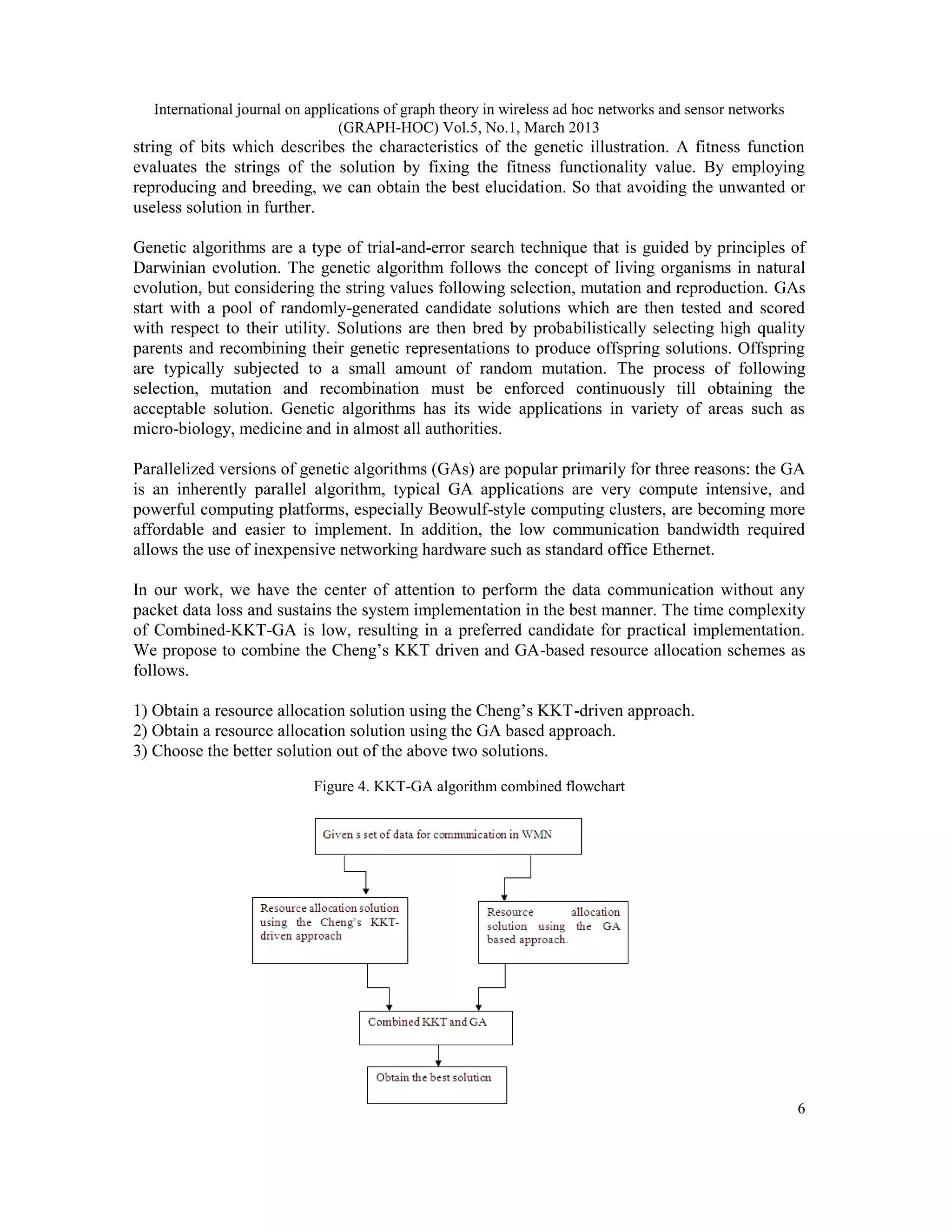 International journal on applications of graph theory in wireless ad hoc networks and sensor networks
                                 (GRAPH-HOC) Vol.5, No.1, March 2013
string of bits which describes the characteristics of the genetic illustration. A fitness function
evaluates the strings of the solution by fixing the fitness functionality value. By employing
reproducing and breeding, we can obtain the best elucidation. So that avoiding the unwanted or
useless solution in further.

Genetic algorithms are a type of trial-and-error search technique that is guided by principles of
Darwinian evolution. The genetic algorithm follows the concept of living organisms in natural
evolution, but considering the string values following selection, mutation and reproduction. GAs
start with a pool of randomly-generated candidate solutions which are then tested and scored
with respect to their utility. Solutions are then bred by probabilistically selecting high quality
parents and recombining their genetic representations to produce offspring solutions. Offspring
are typically subjected to a small amount of random mutation. The process of following
selection, mutation and recombination must be enforced continuously till obtaining the
acceptable solution. Genetic algorithms has its wide applications in variety of areas such as
micro-biology, medicine and in almost all authorities.

Parallelized versions of genetic algorithms (GAs) are popular primarily for three reasons: the GA
is an inherently parallel algorithm, typical GA applications are very compute intensive, and
powerful computing platforms, especially Beowulf-style computing clusters, are becoming more
affordable and easier to implement. In addition, the low communication bandwidth required
allows the use of inexpensive networking hardware such as standard office Ethernet.

In our work, we have the center of attention to perform the data communication without any
packet data loss and sustains the system implementation in the best manner. The time complexity
of Combined-KKT-GA is low, resulting in a preferred candidate for practical implementation.
We propose to combine the Cheng’s KKT driven and GA-based resource allocation schemes as
follows.

1) Obtain a resource allocation solution using the Cheng’s KKT-driven approach.
2) Obtain a resource allocation solution using the GA based approach.
3) Choose the better solution out of the above two solutions.

                            Figure 4. KKT-GA algorithm combined flowchart




                                                                                                           6
 