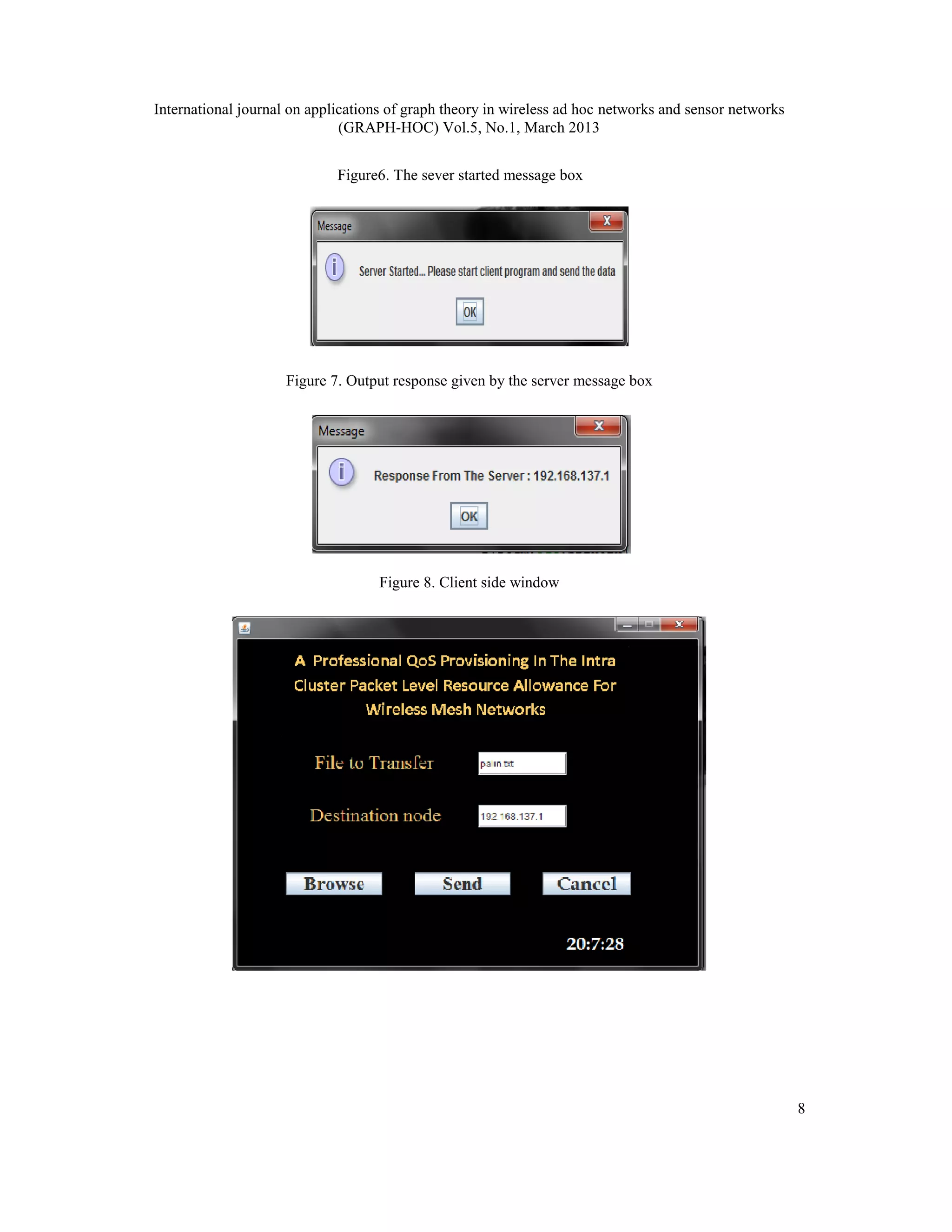International journal on applications of graph theory in wireless ad hoc networks and sensor networks
                              (GRAPH-HOC) Vol.5, No.1, March 2013


                             Figure6. The sever started message box




                     Figure 7. Output response given by the server message box




                                    Figure 8. Client side window




                                                                                                        8
 