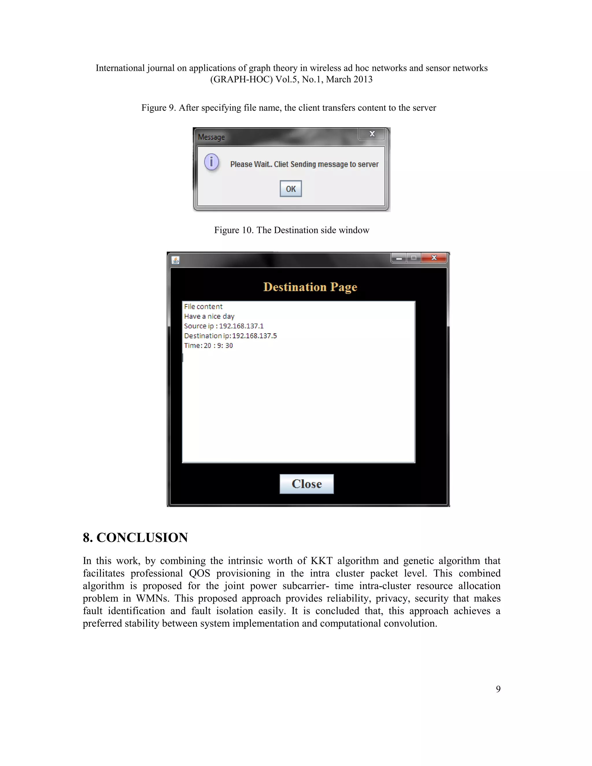 International journal on applications of graph theory in wireless ad hoc networks and sensor networks
                                (GRAPH-HOC) Vol.5, No.1, March 2013

             Figure 9. After specifying file name, the client transfers content to the server




                                Figure 10. The Destination side window




8. CONCLUSION
In this work, by combining the intrinsic worth of KKT algorithm and genetic algorithm that
facilitates professional QOS provisioning in the intra cluster packet level. This combined
algorithm is proposed for the joint power subcarrier- time intra-cluster resource allocation
problem in WMNs. This proposed approach provides reliability, privacy, security that makes
fault identification and fault isolation easily. It is concluded that, this approach achieves a
preferred stability between system implementation and computational convolution.




                                                                                                          9
 