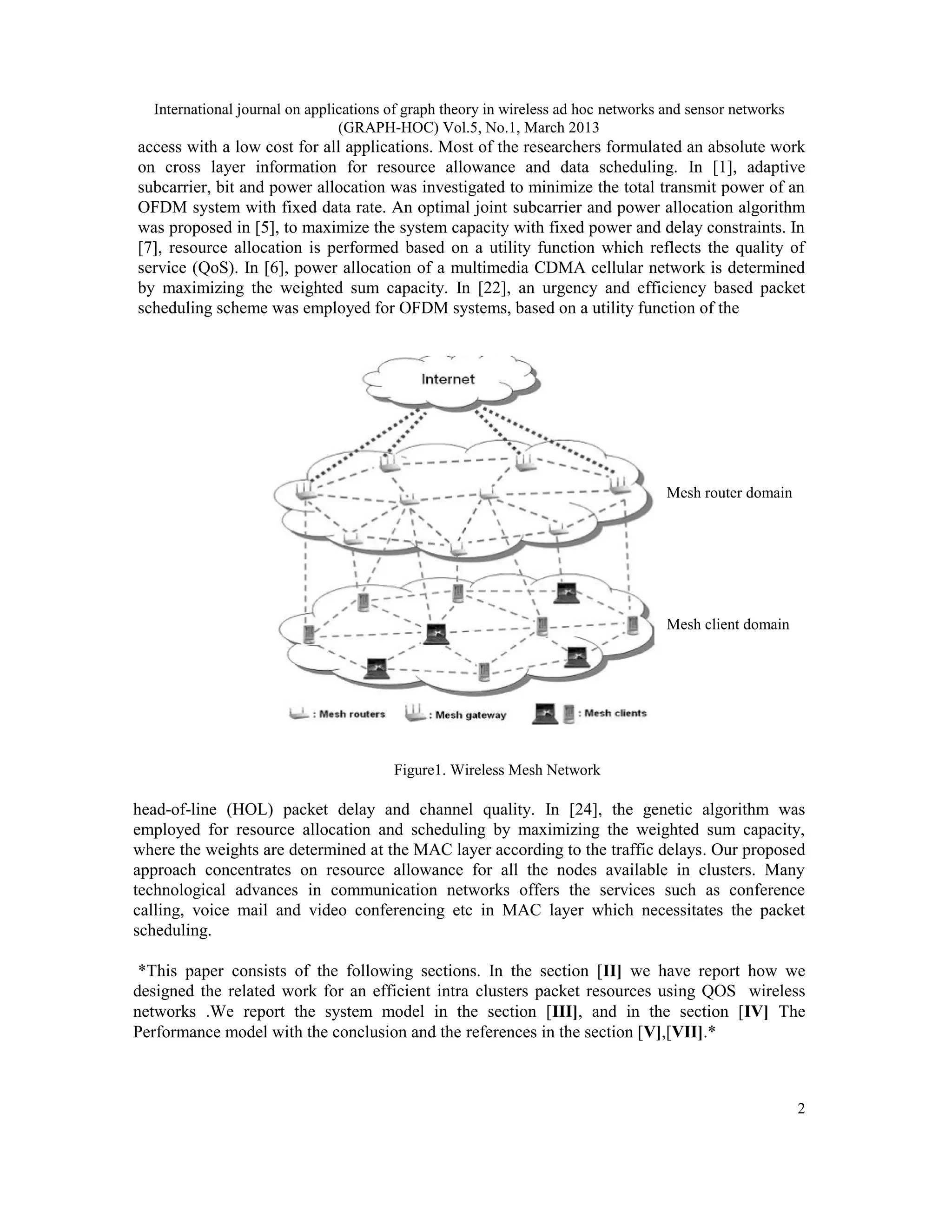 International journal on applications of graph theory in wireless ad hoc networks and sensor networks
(GRAPH-HOC) Vol.5, No.1, March 2013
2
access with a low cost for all applications. Most of the researchers formulated an absolute work
on cross layer information for resource allowance and data scheduling. In [1], adaptive
subcarrier, bit and power allocation was investigated to minimize the total transmit power of an
OFDM system with fixed data rate. An optimal joint subcarrier and power allocation algorithm
was proposed in [5], to maximize the system capacity with fixed power and delay constraints. In
[7], resource allocation is performed based on a utility function which reflects the quality of
service (QoS). In [6], power allocation of a multimedia CDMA cellular network is determined
by maximizing the weighted sum capacity. In [22], an urgency and efficiency based packet
scheduling scheme was employed for OFDM systems, based on a utility function of the
Figure1. Wireless Mesh Network
head-of-line (HOL) packet delay and channel quality. In [24], the genetic algorithm was
employed for resource allocation and scheduling by maximizing the weighted sum capacity,
where the weights are determined at the MAC layer according to the traffic delays. Our proposed
approach concentrates on resource allowance for all the nodes available in clusters. Many
technological advances in communication networks offers the services such as conference
calling, voice mail and video conferencing etc in MAC layer which necessitates the packet
scheduling.
*This paper consists of the following sections. In the section [II] we have report how we
designed the related work for an efficient intra clusters packet resources using QOS wireless
networks .We report the system model in the section [III], and in the section [IV] The
Performance model with the conclusion and the references in the section [V],[VII].*
Mesh router domain
Mesh client domain
 