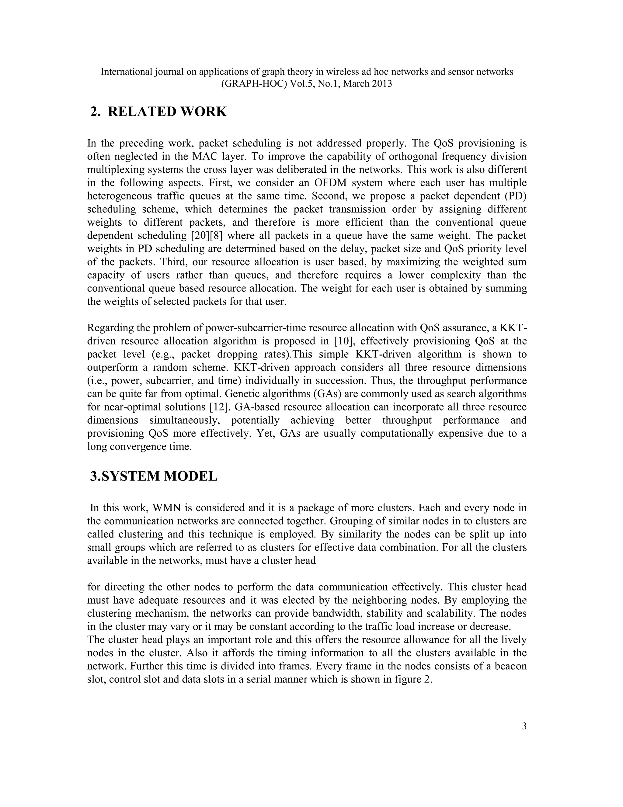 International journal on applications of graph theory in wireless ad hoc networks and sensor networks
(GRAPH-HOC) Vol.5, No.1, March 2013
3
2. RELATED WORK
In the preceding work, packet scheduling is not addressed properly. The QoS provisioning is
often neglected in the MAC layer. To improve the capability of orthogonal frequency division
multiplexing systems the cross layer was deliberated in the networks. This work is also different
in the following aspects. First, we consider an OFDM system where each user has multiple
heterogeneous traffic queues at the same time. Second, we propose a packet dependent (PD)
scheduling scheme, which determines the packet transmission order by assigning different
weights to different packets, and therefore is more efficient than the conventional queue
dependent scheduling [20][8] where all packets in a queue have the same weight. The packet
weights in PD scheduling are determined based on the delay, packet size and QoS priority level
of the packets. Third, our resource allocation is user based, by maximizing the weighted sum
capacity of users rather than queues, and therefore requires a lower complexity than the
conventional queue based resource allocation. The weight for each user is obtained by summing
the weights of selected packets for that user.
Regarding the problem of power-subcarrier-time resource allocation with QoS assurance, a KKT-
driven resource allocation algorithm is proposed in [10], effectively provisioning QoS at the
packet level (e.g., packet dropping rates).This simple KKT-driven algorithm is shown to
outperform a random scheme. KKT-driven approach considers all three resource dimensions
(i.e., power, subcarrier, and time) individually in succession. Thus, the throughput performance
can be quite far from optimal. Genetic algorithms (GAs) are commonly used as search algorithms
for near-optimal solutions [12]. GA-based resource allocation can incorporate all three resource
dimensions simultaneously, potentially achieving better throughput performance and
provisioning QoS more effectively. Yet, GAs are usually computationally expensive due to a
long convergence time.
3.SYSTEM MODEL
In this work, WMN is considered and it is a package of more clusters. Each and every node in
the communication networks are connected together. Grouping of similar nodes in to clusters are
called clustering and this technique is employed. By similarity the nodes can be split up into
small groups which are referred to as clusters for effective data combination. For all the clusters
available in the networks, must have a cluster head
for directing the other nodes to perform the data communication effectively. This cluster head
must have adequate resources and it was elected by the neighboring nodes. By employing the
clustering mechanism, the networks can provide bandwidth, stability and scalability. The nodes
in the cluster may vary or it may be constant according to the traffic load increase or decrease.
The cluster head plays an important role and this offers the resource allowance for all the lively
nodes in the cluster. Also it affords the timing information to all the clusters available in the
network. Further this time is divided into frames. Every frame in the nodes consists of a beacon
slot, control slot and data slots in a serial manner which is shown in figure 2.
 