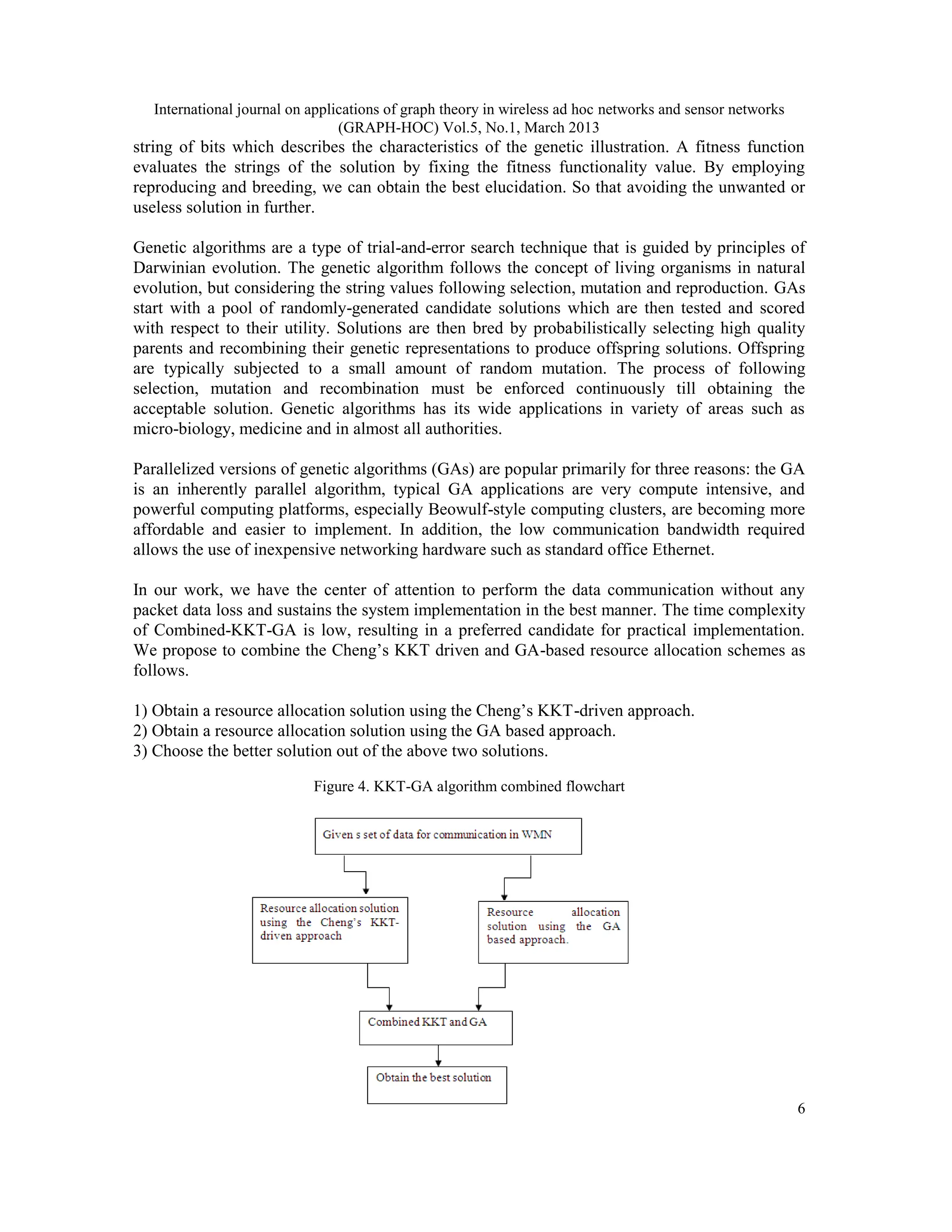 International journal on applications of graph theory in wireless ad hoc networks and sensor networks
(GRAPH-HOC) Vol.5, No.1, March 2013
6
string of bits which describes the characteristics of the genetic illustration. A fitness function
evaluates the strings of the solution by fixing the fitness functionality value. By employing
reproducing and breeding, we can obtain the best elucidation. So that avoiding the unwanted or
useless solution in further.
Genetic algorithms are a type of trial-and-error search technique that is guided by principles of
Darwinian evolution. The genetic algorithm follows the concept of living organisms in natural
evolution, but considering the string values following selection, mutation and reproduction. GAs
start with a pool of randomly-generated candidate solutions which are then tested and scored
with respect to their utility. Solutions are then bred by probabilistically selecting high quality
parents and recombining their genetic representations to produce offspring solutions. Offspring
are typically subjected to a small amount of random mutation. The process of following
selection, mutation and recombination must be enforced continuously till obtaining the
acceptable solution. Genetic algorithms has its wide applications in variety of areas such as
micro-biology, medicine and in almost all authorities.
Parallelized versions of genetic algorithms (GAs) are popular primarily for three reasons: the GA
is an inherently parallel algorithm, typical GA applications are very compute intensive, and
powerful computing platforms, especially Beowulf-style computing clusters, are becoming more
affordable and easier to implement. In addition, the low communication bandwidth required
allows the use of inexpensive networking hardware such as standard office Ethernet.
In our work, we have the center of attention to perform the data communication without any
packet data loss and sustains the system implementation in the best manner. The time complexity
of Combined-KKT-GA is low, resulting in a preferred candidate for practical implementation.
We propose to combine the Cheng’s KKT driven and GA-based resource allocation schemes as
follows.
1) Obtain a resource allocation solution using the Cheng’s KKT-driven approach.
2) Obtain a resource allocation solution using the GA based approach.
3) Choose the better solution out of the above two solutions.
Figure 4. KKT-GA algorithm combined flowchart
 