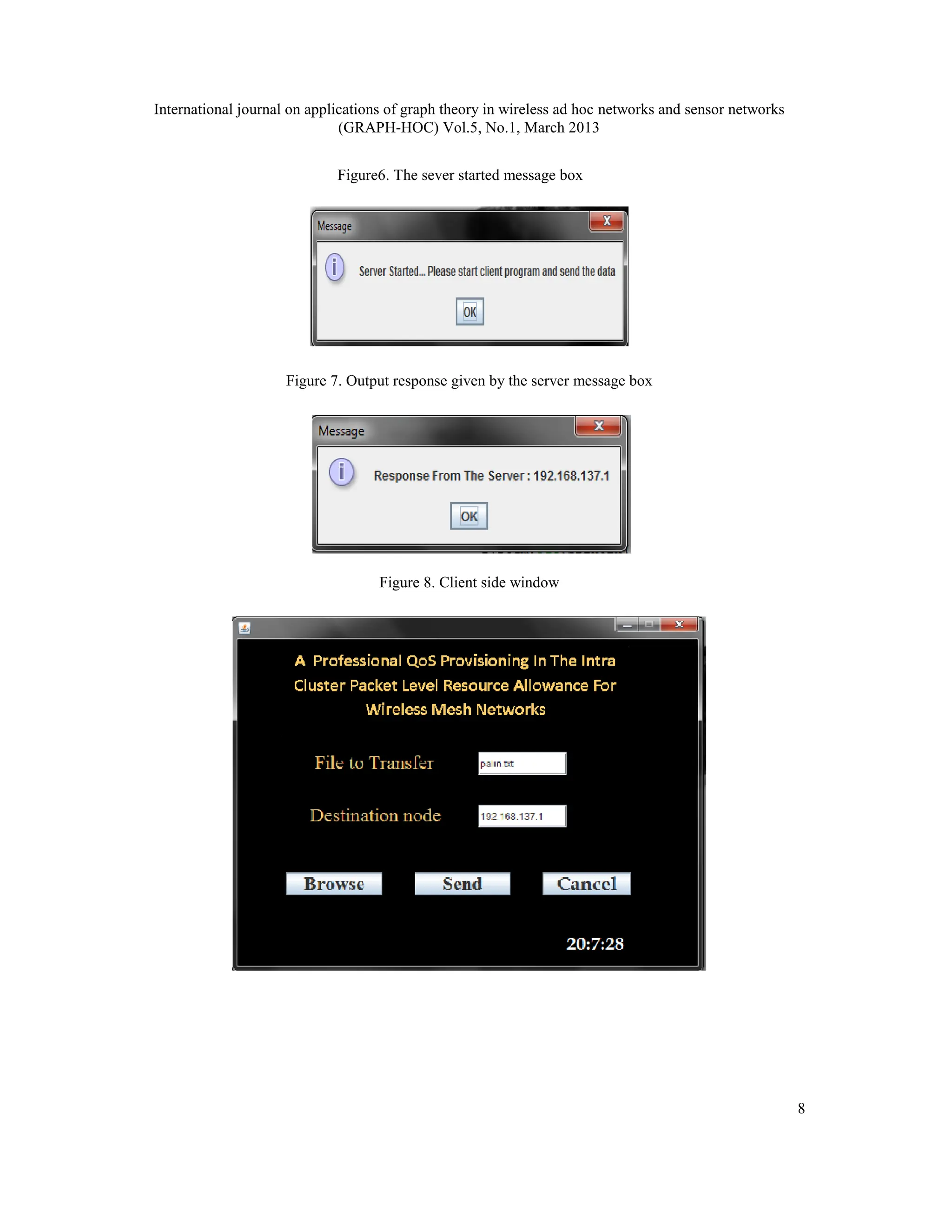 International journal on applications of graph theory in wireless ad hoc networks and sensor networks
(GRAPH-HOC) Vol.5, No.1, March 2013
8
Figure6. The sever started message box
Figure 7. Output response given by the server message box
Figure 8. Client side window
 