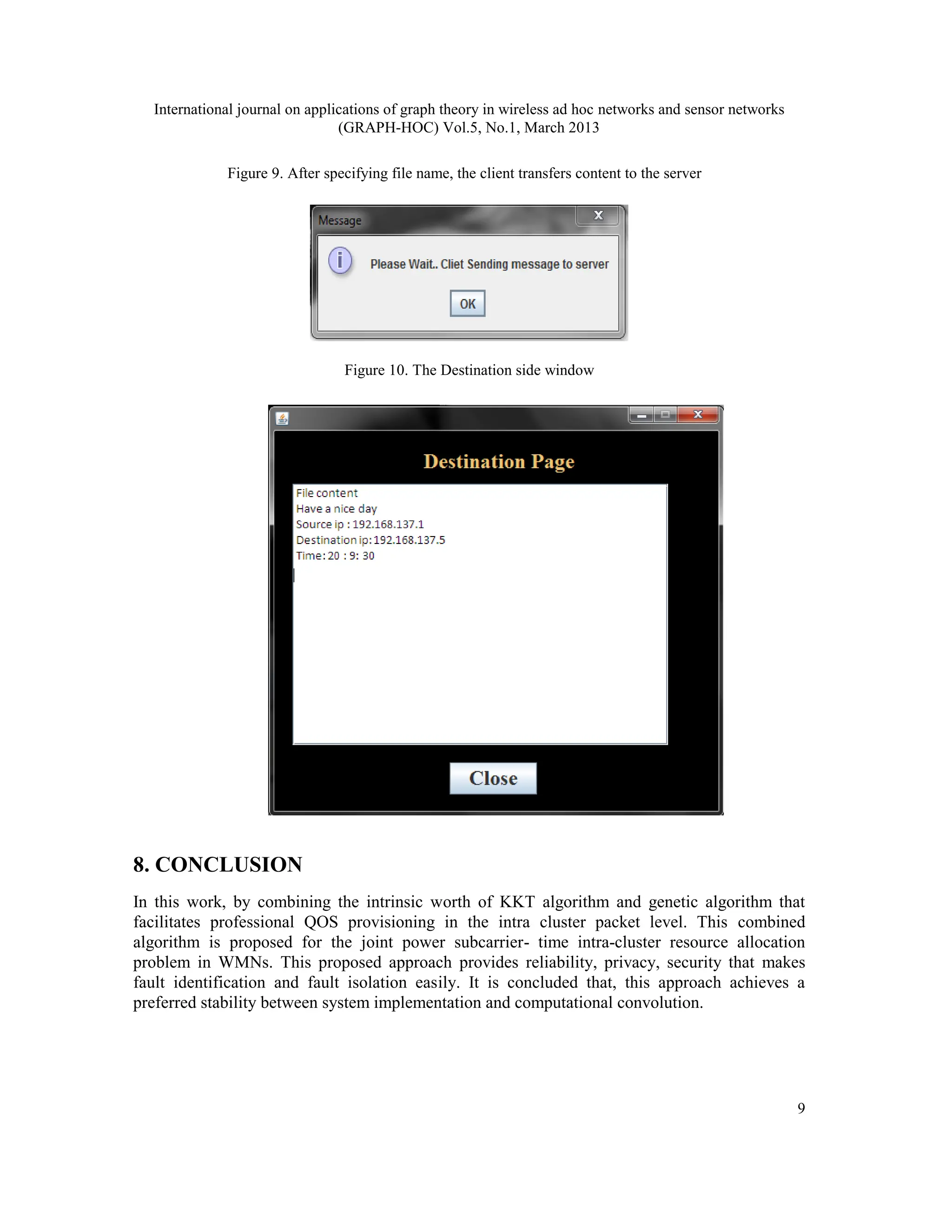 International journal on applications of graph theory in wireless ad hoc networks and sensor networks
(GRAPH-HOC) Vol.5, No.1, March 2013
9
Figure 9. After specifying file name, the client transfers content to the server
Figure 10. The Destination side window
8. CONCLUSION
In this work, by combining the intrinsic worth of KKT algorithm and genetic algorithm that
facilitates professional QOS provisioning in the intra cluster packet level. This combined
algorithm is proposed for the joint power subcarrier- time intra-cluster resource allocation
problem in WMNs. This proposed approach provides reliability, privacy, security that makes
fault identification and fault isolation easily. It is concluded that, this approach achieves a
preferred stability between system implementation and computational convolution.
 