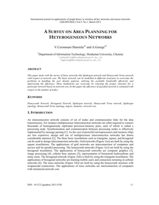 International journal on applications of graph theory in wireless ad hoc networks and sensor networks
(GRAPH-HOC) Vol.5, No.1, March 2013
DOI : 10.5121/jgraphoc.2013.5102 11
A SURVEY ON AREA PLANNING FOR
HETEROGENEOUS NETWORKS
V.Ceronmani Sharmila#1
and A.George#2
#
Department of Information Technology, Hindustan University, Chennai
1
csharmila@hindustanuniv.ac.in
2
ageorge@hindustanuniv.ac.in
ABSTRACT
This paper deals with the survey of basic networks like Spidergon network and Honeycomb Torus network
with respect to network cost. The basic network can be modelled in different structures to overcome the
problems in handling the user density patterns, utilizing the available bandwidth effectively and
improvising the efficiency. These bottlenecks are overcome by selecting the proper structure for a
particular network based on network cost. In this paper the efficiency of specified network is estimated with
respect to the number of nodes.
KEYWORDS
Honeycomb Network, Hexagonal Network, Spidergon network, Honeycomb Torus network, Spidergon
topology, Honeycomb Torus topology, degree, diameter, network cost.
1. INTRODUCTION
An interconnection network consists of set of nodes and communication links for the data
transmissions. For instance multiprocessor interconnection networks are often required to connect
thousands of homogeneously replicated processor-memory pairs, each of which is called a
processing node. Synchronisation and communication between processing nodes is effectively
implemented by message passing [1]. As the cost of powerful microprocessors and memory chips
are less expensive, design and use of multiprocessor interconnection networks has drawn
considerable attention [2]. The three basic tessellations such as triangular, square, and hexagonal
can be used to design interconnection networks. Grid networks (Figure 1(a)) are built by using the
square tessellations. The applications of grid networks are interconnection of computers and
servers and for parallel processing. The honeycomb networks (Figure 1(c)) are built by using the
hexagonal tessellation. The applications of honeycomb networks are computer graphics [3],
image processing [4], cellular base stations [5], representation of benzenoid hydrocarbons and
many more. The hexagonal network (Figure 1(d)) is built by using the triangular tessellation. The
applications of hexagonal networks are tracking mobile users and connection rerouting in cellular
networks [6]. The torus networks (Figure 1(b)) are built by using the honeycomb structure with
wraparound connections. The applications of torus networks are interconnection of computers
with minimized network cost.
 