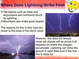 Where Does Lightning Strike First
Tall objects such as trees and
skyscrapers are commonly struck
by lightning.
Mountains also make good targets.
The reasons for this is their tops are
closer to the base of the storm cloud.
However, this does not always
mean tall objects will be struck.it all
depends on where the charges
accumulate. Lightning can strike the
ground in open field even if the tree
line is close by.
 